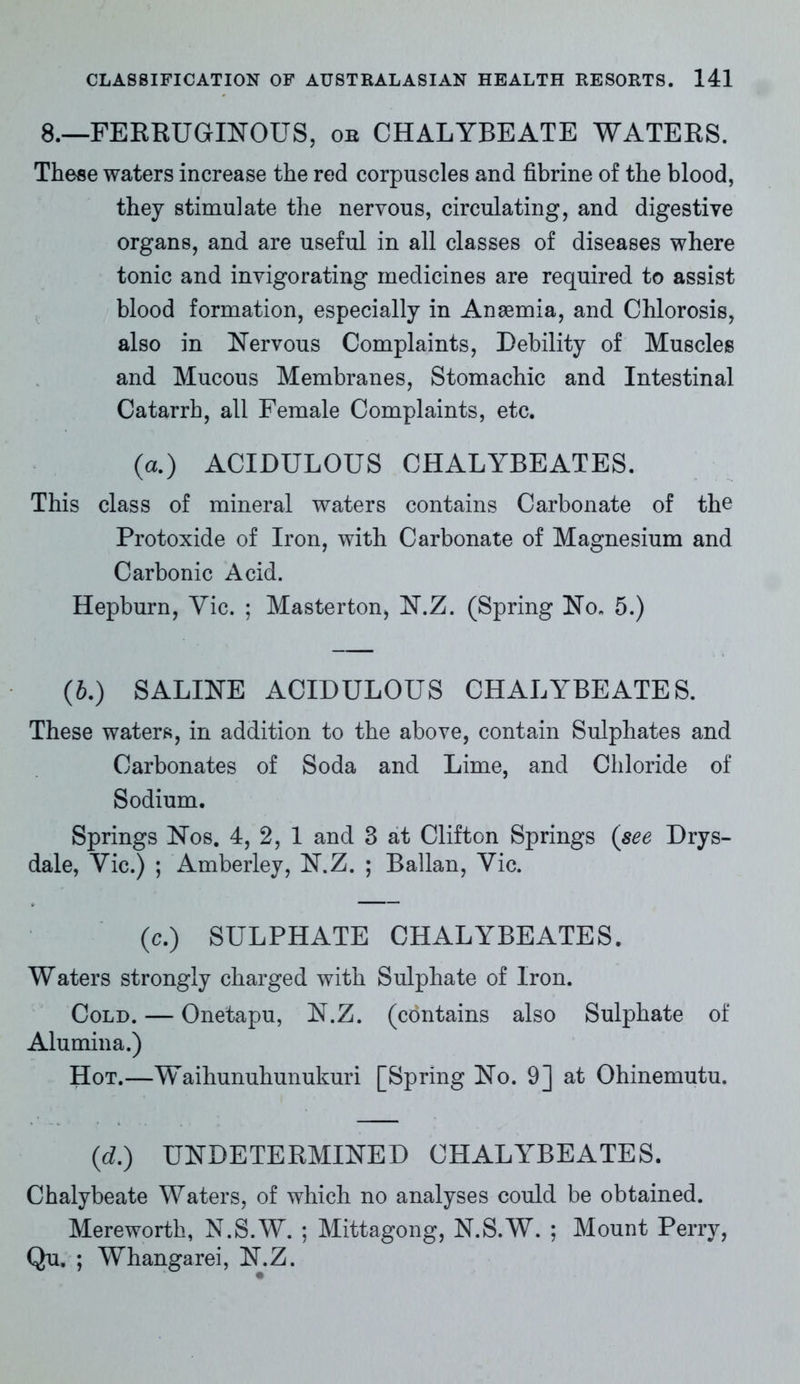 8.—FERRUGINOUS, or CHALYBEATE WATERS. These waters increase the red corpuscles and fibrine of the blood, they stimulate the nervous, circulating, and digestive organs, and are useful in all classes of diseases where tonic and invigorating medicines are required to assist blood formation, especially in Anaemia, and Chlorosis, also in Nervous Complaints, Debility of Muscles and Mucous Membranes, Stomachic and Intestinal Catarrh, all Female Complaints, etc. (a.) ACIDULOUS CHALYBEATES. This class of mineral waters contains Carbonate of the Protoxide of Iron, with Carbonate of Magnesium and Carbonic Acid. Hepburn, Yic. ; Masterton, N.Z. (Spring No. 5.) (b.) SALINE ACIDULOUS CHALYBEATES. These waters, in addition to the above, contain Sulphates and Carbonates of Soda and Lime, and Chloride of Sodium. Springs Nos. 4, 2, 1 and 3 at Clifton Springs (see Drys- dale, Yic.) ; Amberley, N.Z. ; Ballan, Yic. (c.) SULPHATE CHALYBEATES. Waters strongly charged with Sulphate of Iron. Cold. — Onetapu, N.Z. (contains also Sulphate of Alumina.) Hot.—Waihunuhunukuri [Spring No. 9] at Ohinemutu. (d.) UNDETERMINED CHALYBEATES. Chalybeate Waters, of which no analyses could be obtained. Mereworth, N.S.W. ; Mittagong, N.S.W. ; Mount Perry, Qu. ; Whangarei, N.Z.