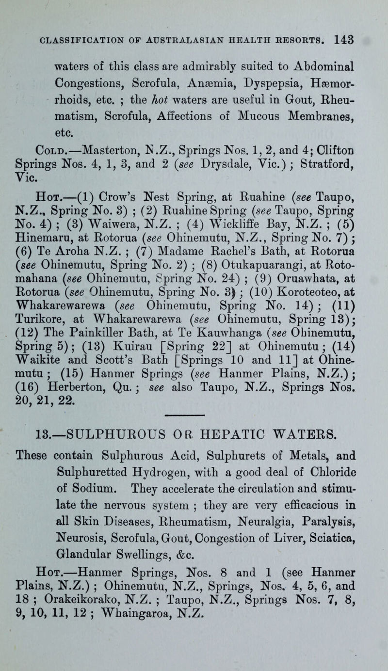 waters of this class are admirably suited to Abdominal Congestions, Scrofula. Anaemia, Dyspepsia, Haemor- rhoids, etc. ; the hot waters are useful in Gout, Rheu- matism, Scrofula, Affections of Mucous Membranes, etc. Cold.—Masterton, N.Z., Springs Nos. 1, 2, and 4; Clifton Springs Nos. 4, 1, 3, and 2 (see Drysdale, Vic.) ; Stratford, Yic. Hot.—(1) Crow’s Nest Spring, at Ruahine (see Taupo, N.Z., Spring No. 3) ; (2) Ruahine Spring (see Taupo, Spring No. 4) ; (3) Waiwera, N.Z. ; (4) Wickliffe Bay, N.Z. ; (5) Hinemaru, at Rotorua (see Ohinemutu, N.Z., Spring No. 7) ; (6) Te Aroha N.Z. ; (7) Madame Rachel’s Bath, at Rotorua (see Ohinemutu, Spring No. 2); (8) Otukapuarangi, at Roto- mahana (see Ohinemutu, Spring No. 24) ; (9) Oruawhata, at Rotorua (see Ohinemutu, Spring No. 3) ; (10) Koroteoteo, at Whakarewarewa (see Ohinemutu, Spring No. 14); (11) Turikore, at Whakarewarewa (see Ohinemutu, Spring 13); (12) The Painkiller Bath, at Te Kauwhanga (see Ohinemutu, Spring 5); (13) Kuirau [Spring 22] at Ohinemutu; (14) Waikite and Scott’s Bath [Springs 10 and 11] at Ohine- mutu; (15) Hanmer Springs (see Hanmer Plains, N.Z.); (16) Herberton, Qu.; see also Taupo, N.Z., Springs Nos. 20, 21, 22. 13.—SULPHUROUS OR HEPATIC WATERS. These contain Sulphurous Acid, Sulphurets of Metals, and Sulphuretted Hydrogen, with a good deal of Chloride of Sodium. They accelerate the circulation and stimu- late the nervous system ; they are very efficacious in all Skin Diseases, Rheumatism, Neuralgia, Paralysis, Neurosis, Scrofula, Gout, Congestion of Liver, Sciatica, Glandular Swellings, &c. Hot.—Hanmer Springs, Nos. 8 and 1 (see Hanmer Plains, N.Z.) ; Ohinemutu, N.Z., Springs, Nos. 4, 5, 6, and 18 ; Orakeikorako, N.Z. ; Taupo, N.Z., Springs Nos. 7, 8, 9, 10, 11, 12 ; Whaingaroa, N.Z.