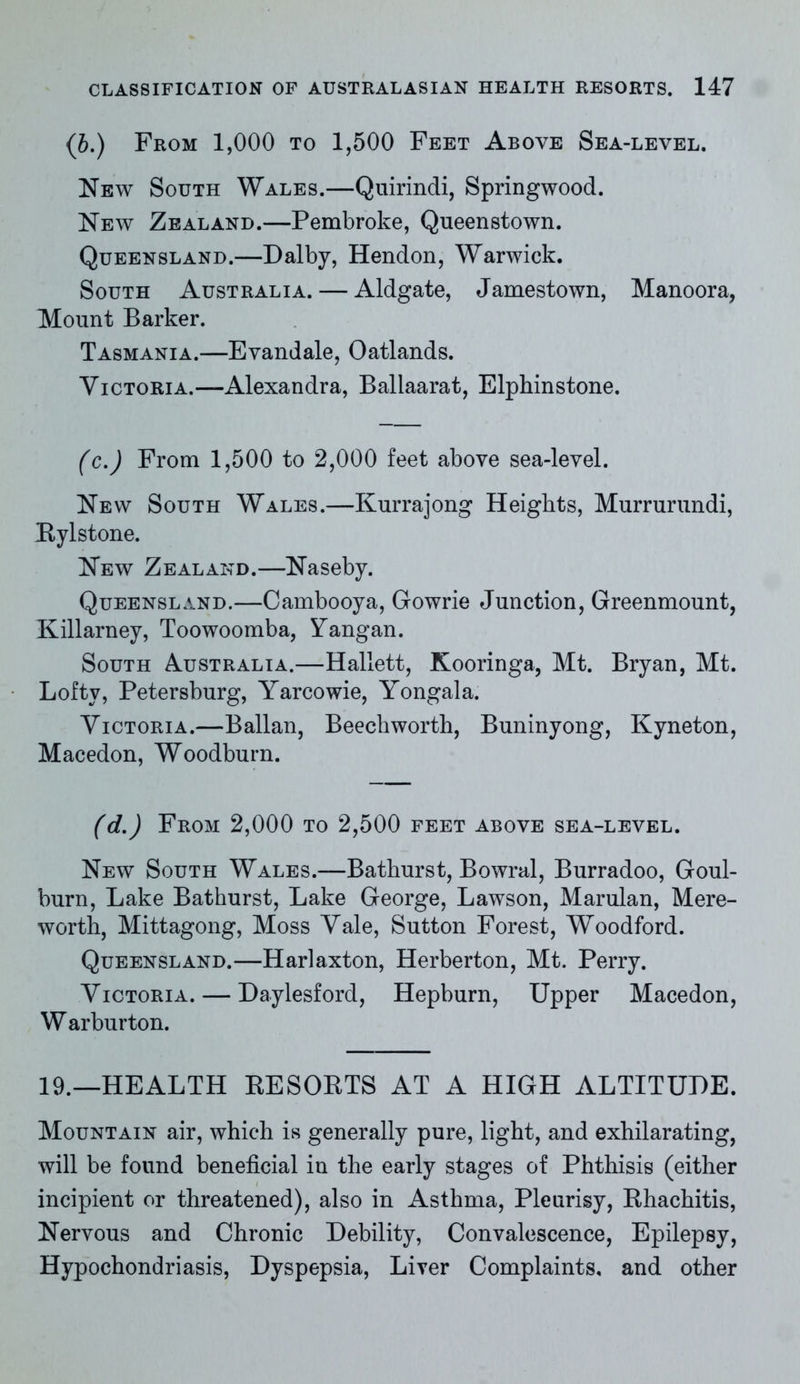 (6.) From 1,000 to 1,500 Feet Above Sea-level. New South Wales.—Quirindi, Springwood. New Zealand.—Pembroke, Queenstown. Queensland.—Dalby, Hendon, Warwick. South Australia. — Aldgate, Jamestown, Manoora, Mount Barker. Tasmania.—Evandale, Oatlands. Victoria.—Alexandra, Ballaarat, Elpbinstone. (c.) From 1,500 to 2,000 feet above sea-level. New South Wales.—Kurrajong Heights, Murrurundi, Rylstone. New Zealand.—Naseby. Queensland.—Cambooya, Gowrie Junction, Greenmount, Killarney, Toowoomba, Yangan. South Australia.—Hallett, Kooringa, Mt. Bryan, Mt. Lofty, Petersburg, Yarcowie, Y'ongala. Victoria.—Ballan, Beeckworth, Buninyong, Kyneton, Macedon, Woodburn. (d.) From 2,000 to 2,500 feet above sea-level. New South Wales.—Bathurst, Bowral, Burradoo, Goul- burn, Lake Bathurst, Lake George, Lawson, Marulan, Mere- worth, Mittagong, Moss Vale, Sutton Forest, Woodford. Queensland.—Harlaxton, Herberton, Mt. Perry. Victoria. — Daylesford, Hepburn, Upper Macedon, W arburton. 19.—HEALTH RESORTS AT A HIGH ALTITUDE. Mountain air, which is generally pure, light, and exhilarating, will be found beneficial in the early stages of Phthisis (either incipient or threatened), also in Asthma, Pleurisy, Rhachitis, Nervous and Chronic Debility, Convalescence, Epilepsy, Hypochondriasis, Dyspepsia, Liver Complaints, and other