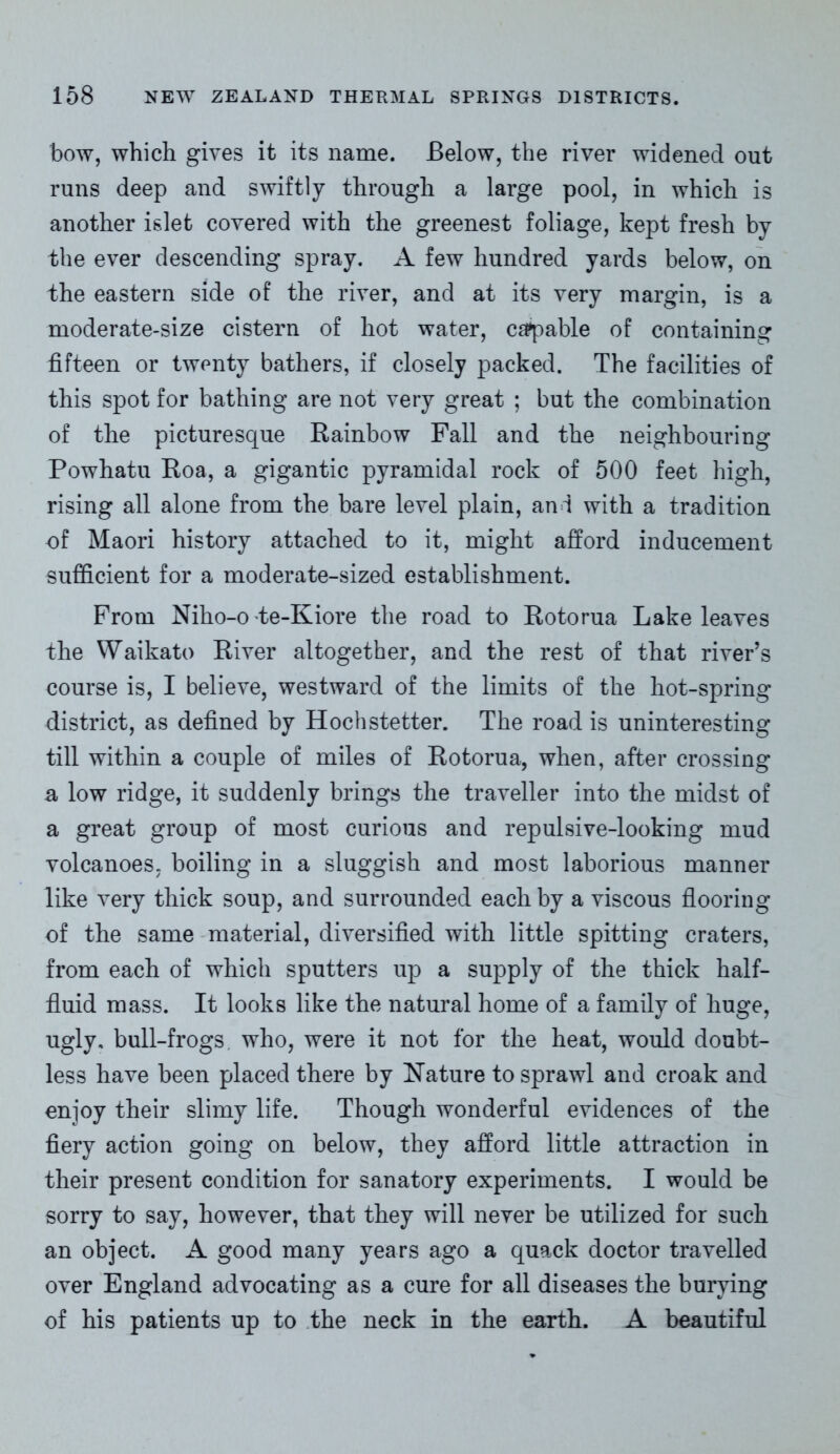 bow, which gives it its name. Below, the river widened out runs deep and swiftly through a large pool, in which is another islet covered with the greenest foliage, kept fresh by the ever descending spray. A few hundred yards below, on the eastern side of the river, and at its very margin, is a moderate-size cistern of hot water, capable of containing fifteen or twenty bathers, if closely packed. The facilities of this spot for bathing are not very great ; but the combination of the picturesque Rainbow Fall and the neighbouring Powhatu Roa, a gigantic pyramidal rock of 500 feet high, rising all alone from the bare level plain, and with a tradition of Maori history attached to it, might afford inducement sufficient for a moderate-sized establishment. From Niho-o te-Kiore the road to Rotorua Lake leaves the Waikato River altogether, and the rest of that river’s course is, I believe, westward of the limits of the hot-spring district, as defined by Hochstetter. The road is uninteresting till within a couple of miles of Rotorua, when, after crossing a low ridge, it suddenly brings the traveller into the midst of a great group of most curious and repulsive-looking mud volcanoes, boiling in a sluggish and most laborious manner like very thick soup, and surrounded each by a viscous flooring of the same material, diversified with little spitting craters, from each of which sputters up a supply of the thick half- fluid mass. It looks like the natural home of a family of huge, ugly, bull-frogs who, were it not for the heat, would doubt- less have been placed there by Nature to sprawl and croak and enjoy their slimy life. Though wonderful evidences of the fiery action going on below, they afford little attraction in their present condition for sanatory experiments. I would be sorry to say, however, that they will never be utilized for such an object. A good many years ago a quack doctor travelled over England advocating as a cure for all diseases the burying of his patients up to the neck in the earth. A beautiful