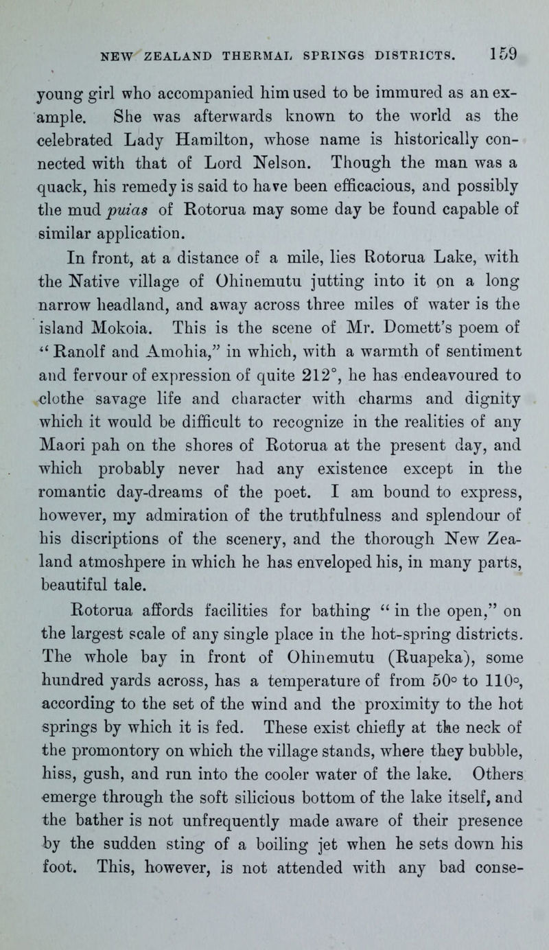 young girl who accompanied him used to be immured as an ex- ample. She was afterwards known to the world as the celebrated Lady Hamilton, whose name is historically con- nected with that of Lord Nelson. Though the man was a quack, his remedy is said to have been efficacious, and possibly the mud puias of Rotorua may some day be found capable of similar application. In front, at a distance of a mile, lies Rotorua Lake, with the Native village of Ohinemutu jutting into it on a long narrow headland, and away across three miles of water is the island Mokoia. This is the scene of Mr. Domett’s poem of “ Ranolf and Amohia,” in which, with a warmth of sentiment and fervour of expression of quite 212°, he has endeavoured to clothe savage life and character with charms and dignity which it would be difficult to recognize in the realities of any Maori pah on the shores of Rotorua at the present day, and which probably never had any existence except in the romantic day-dreams of the poet. I am bound to express, however, my admiration of the truthfulness and splendour of his discretions of the scenery, and the thorough New Zea- land atmoshpere in which he has enveloped his, in many parts, beautiful tale. Rotorua affords facilities for bathing “ in the open,” on the largest scale of any single place in the hot-spring districts. The whole bay in front of Ohinemutu (Ruapeka), some hundred yards across, has a temperature of from 50° to 110°, according to the set of the wind and the proximity to the hot springs by which it is fed. These exist chiefly at the neck of the promontory on which the village stands, where they bubble, hiss, gush, and run into the cooler water of the lake. Others emerge through the soft silicious bottom of the lake itself, and the bather is not unfrequently made aware of their presence by the sudden sting of a boiling jet when he sets down his foot. This, however, is not attended with any bad conse-