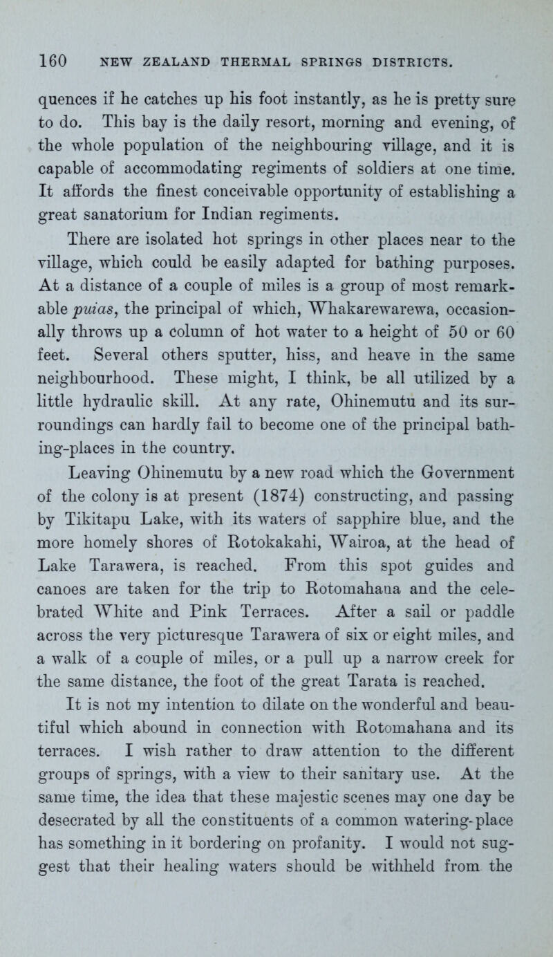 quences if he catches up his foot instantly, as he is pretty sure to do. This bay is the daily resort, morning and evening, of the whole population of the neighbouring village, and it is capable of accommodating regiments of soldiers at one time. It affords the finest conceivable opportunity of establishing a great sanatorium for Indian regiments. There are isolated hot springs in other places near to the village, which could be easily adapted for bathing purposes. At a distance of a couple of miles is a group of most remark- able puias, the principal of which, Whakarewarewa, occasion- ally throws up a column of hot water to a height of 50 or 60 feet. Several others sputter, hiss, and heave in the same neighbourhood. These might, I think, be all utilized by a little hydraulic skill. At any rate, Ohinemutu and its sur- roundings can hardly fail to become one of the principal bath- ing-places in the country. Leaving Ohinemutu by a new road which the Government of the colony is at present (1874) constructing, and passing by Tikitapu Lake, with its waters of sapphire blue, and the more homely shores of Rotokakahi, Wairoa, at the head of Lake Tarawera, is reached. From this spot guides and canoes are taken for the trip to Rotomahana and the cele- brated White and Pink Terraces. After a sail or paddle across the very picturesque Tarawera of six or eight miles, and a walk of a couple of miles, or a pull up a narrow creek for the same distance, the foot of the great Tarata is reached. It is not my intention to dilate on the wonderful and beau- tiful which abound in connection with Rotomahana and its terraces. I wish rather to draw attention to the different groups of springs, with a view to their sanitary use. At the same time, the idea that these majestic scenes may one day be desecrated by all the constituents of a common watering-place has something in it bordering on profanity. I would not sug- gest that their healing waters should be withheld from the