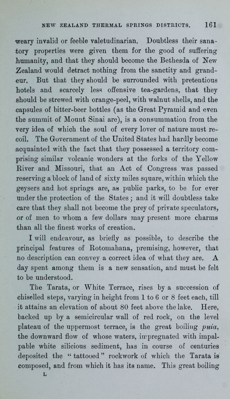 weary invalid or feeble valetudinarian. Doubtless tlieir sana- tory properties were given them for the good of suffering humanity, and that they should become the Bethesda of New Zealand would detract nothing from the sanctity and grand- eur. But that they should be surrounded with pretentious hotels and scarcely less offensive tea-gardens, that they should be strewed with orange-peel, with walnut shells, and the capsules of bitter-beer bottles (as the Great Pyramid and even the summit of Mount Sinai are), is a consummation from the very idea of which the soul of every lover of nature must re- coil. The Government of the United States had hardly become acquainted with the fact that they possessed a territory com- prising similar volcanic wonders at the forks of the Yellow River and Missouri, that an Act of Congress was passed reserving a block of land of sixty miles square, within which the geysers and hot springs are, as public parks, to be for ever under the protection of the States ; and it will doubtless take care that they shall not become the prey of private speculators, or of men to whom a few dollars may present more charms than all the finest works of creation. I will endeavour, as briefly as possible, to describe the principal features of Rotomahana, premising, however, that no description can convey a correct idea of what they are. A day spent among them is a new sensation, and must be felt to be understood. The Tarata, or White Terrace, rises by a succession of chiselled steps, varying in height from 1 to 6 or 8 feet each, till it attains an elevation of about 80 feet above the lake. Here, backed up by a semicircular wall of red rock, on the level plateau of the uppermost terrace, is the great boiling puia, the downward flow of whose waters, impregnated with impal- pable white silicious sediment, has in course of centuries deposited the u tattooed ” rockwork of which the Tarata is composed, and from which it has its name. This great boiling L