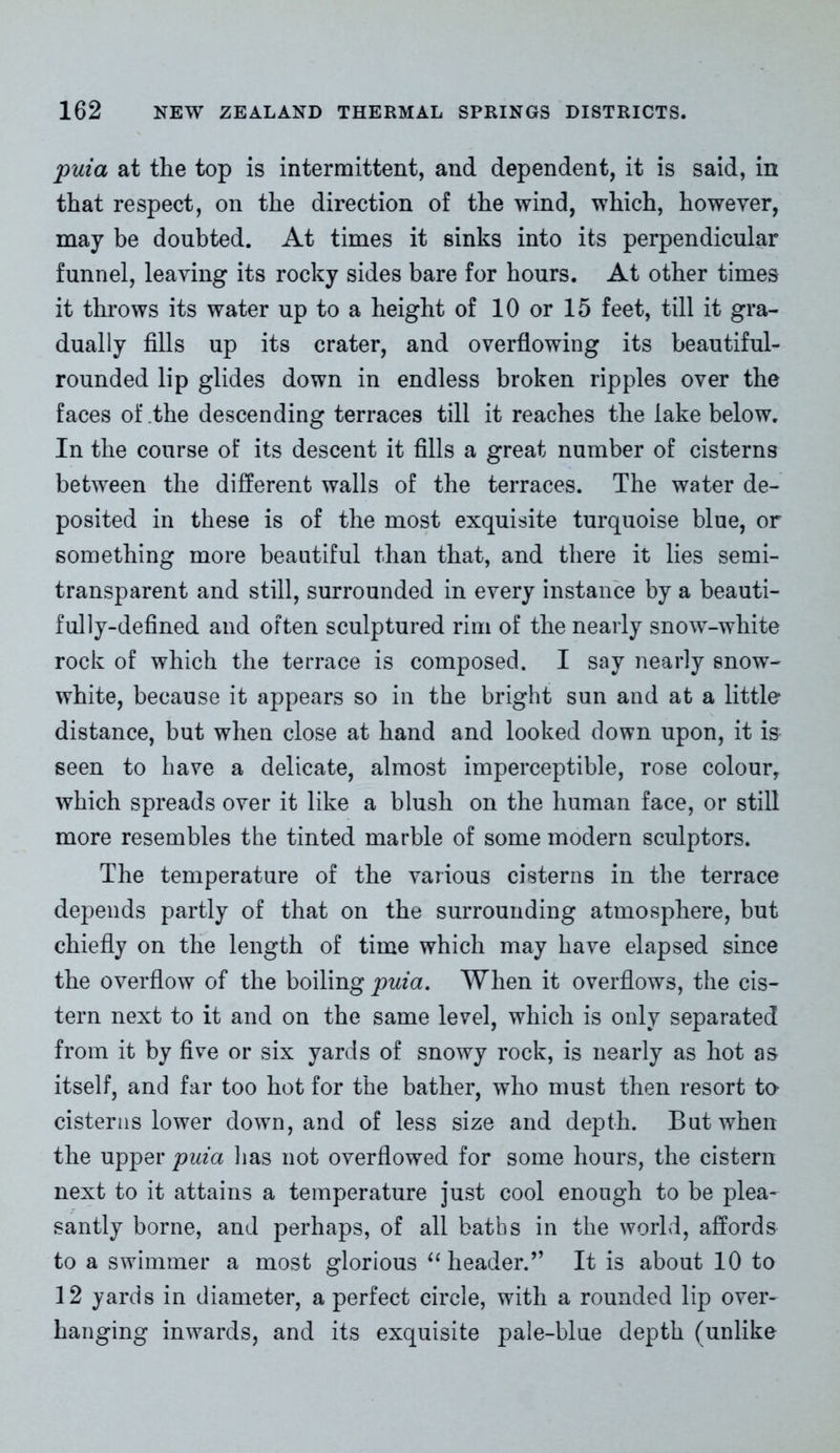 puia at the top is intermittent, and dependent, it is said, in that respect, on the direction of the wind, which, however, may be doubted. At times it sinks into its perpendicular funnel, leaving its rocky sides bare for hours. At other times it throws its water up to a height of 10 or 15 feet, till it gra- dually fills up its crater, and overflowing its beautiful- rounded lip glides down in endless broken ripples over the faces of the descending terraces till it reaches the lake below. In the course of its descent it fills a great number of cisterns between the different walls of the terraces. The water de- posited in these is of the most exquisite turquoise blue, or something more beautiful than that, and there it lies semi- transparent and still, surrounded in every instance by a beauti- fully-defined and often sculptured rim of the nearly snow-white rock of which the terrace is composed. I say nearly snow- white, because it appears so in the bright sun and at a little distance, but when close at hand and looked down upon, it is seen to have a delicate, almost imperceptible, rose colour, which spreads over it like a blush on the human face, or still more resembles the tinted marble of some modern sculptors. The temperature of the various cisterns in the terrace depends partly of that on the surrounding atmosphere, but chiefly on the length of time which may have elapsed since the overflow of the boiling puia. When it overflows, the cis- tern next to it and on the same level, which is only separated from it by five or six yards of snowy rock, is nearly as hot as itself, and far too hot for the bather, who must then resort to cisterns lower down, and of less size and depth. But when the upper puia has not overflowed for some hours, the cistern next to it attains a temperature just cool enough to be plea- santly borne, and perhaps, of all baths in the world, affords to a swimmer a most glorious “ header.” It is about 10 to 12 yards in diameter, a perfect circle, with a rounded lip over- hanging inwards, and its exquisite pale-blue depth (unlike