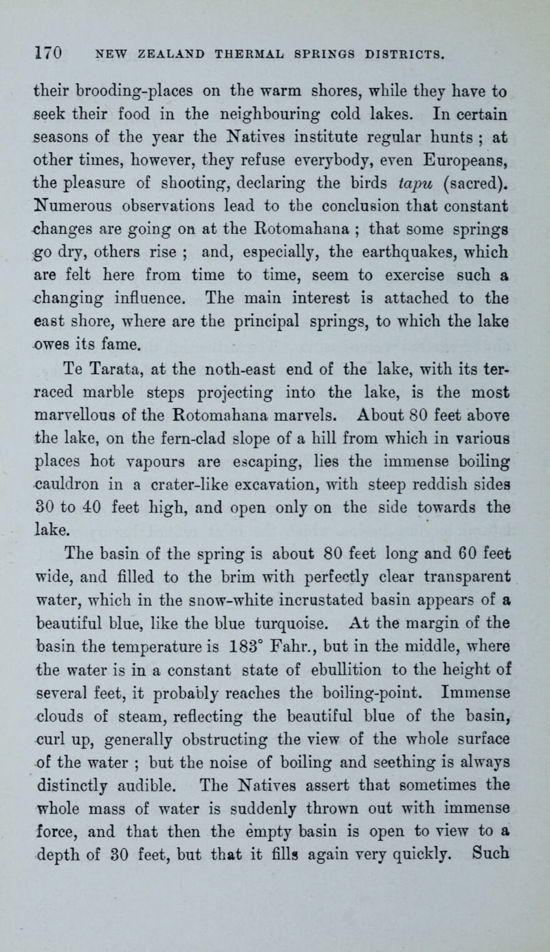 their brooding-places on the warm shores, while they have to seek their food in the neighbouring cold lakes. In certain seasons of the year the Natives institute regular hunts ; at other times, however, they refuse everybody, even Europeans, the pleasure of shooting, declaring the birds tapu (sacred). Numerous observations lead to the conclusion that constant changes are going on at the Rotomahana ; that some springs go dry, others rise ; and, especially, the earthquakes, which are felt here from time to time, seem to exercise such a changing influence. The main interest is attached to the east shore, where are the principal springs, to which the lake owes its fame. Te Tarata, at the noth-east end of the lake, with its ter- raced marble steps projecting into the lake, is the most marvellous of the Rotomahana marvels. About 80 feet above the lake, on the fern-clad slope of a hill from which in various places hot vapours are escaping, lies the immense boiling cauldron in a crater-like excavation, with steep reddish sides 30 to 40 feet high, and open only on the side towards the lake. The basin of the spring is about 80 feet long and 60 feet wide, and filled to the brim with perfectly clear transparent water, which in the snow-white incrustated basin appears of a beautiful blue, like the blue turquoise. At the margin of the basin the temperature is 183° Fahr., but in the middle, where the water is in a constant state of ebullition to the height of several feet, it probably reaches the boiling-point. Immense clouds of steam, reflecting the beautiful blue of the basin, curl up, generally obstructing the view of the whole surface of the water ; but the noise of boiling and seething is always distinctly audible. The Natives assert that sometimes the whole mass of water is suddenly thrown out with immense force, and that then the empty basin is open to view to a depth of 30 feet, but that it fills again very quickly. Such