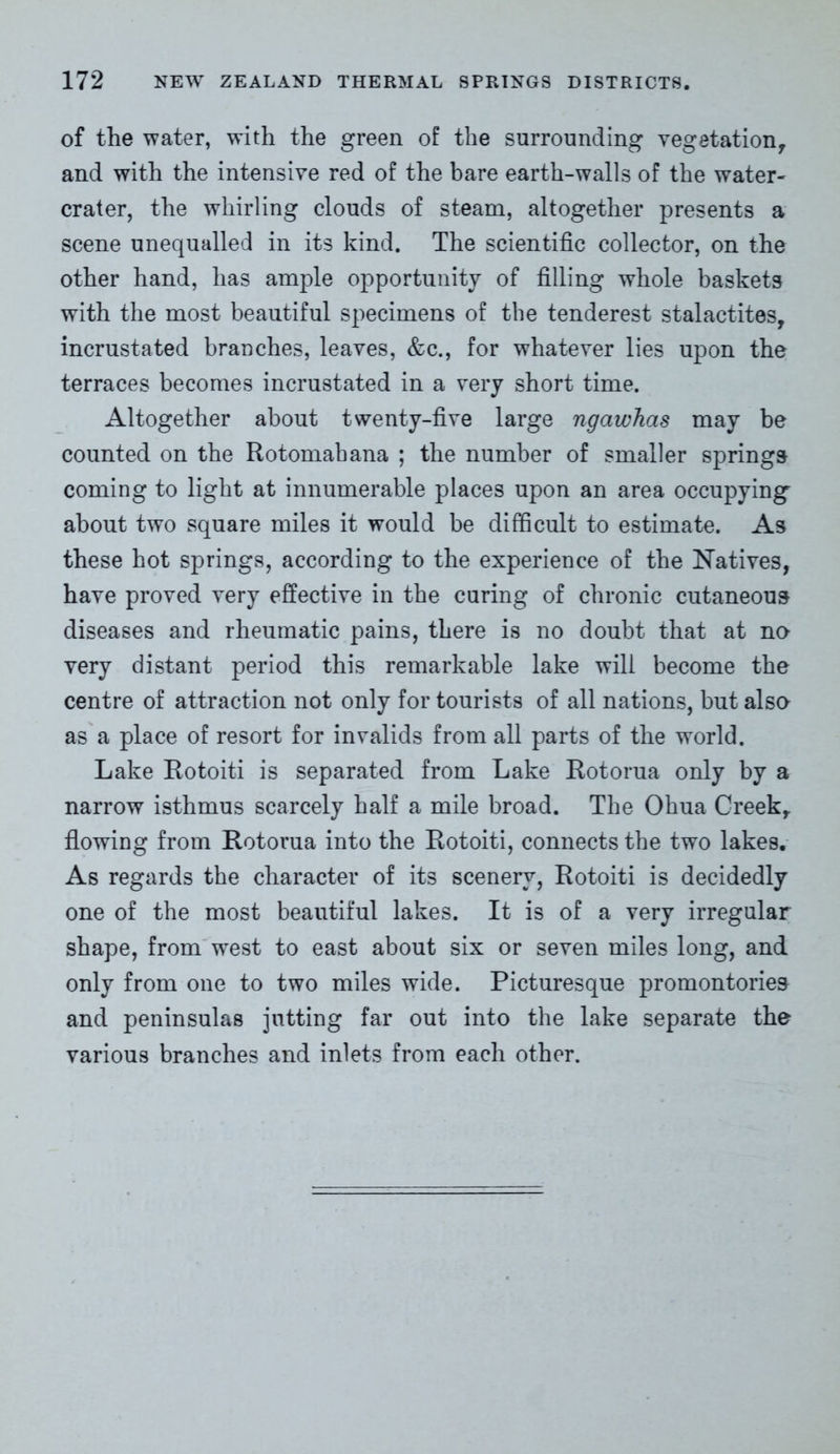 of the water, with the green of the surrounding vegetation, and with the intensive red of the bare earth-walls of the water- crater, the whirling clouds of steam, altogether presents a scene unequalled in its kind. The scientific collector, on the other hand, has ample opportunity of filling whole baskets with the most beautiful specimens of the tenderest stalactites, incrustated branches, leaves, &c., for whatever lies upon the terraces becomes incrustated in a very short time. Altogether about twenty-five large ngawhas may be counted on the Rotomahana ; the number of smaller springs coming to light at innumerable places upon an area occupying about two square miles it would be difficult to estimate. As these hot springs, according to the experience of the Natives, have proved very effective in the curing of chronic cutaneous diseases and rheumatic pains, there is no doubt that at no very distant period this remarkable lake will become the centre of attraction not only for tourists of all nations, but also as a place of resort for invalids from all parts of the world. Lake Rotoiti is separated from Lake Rotorua only by a narrow isthmus scarcely half a mile broad. The Ohua Creek, flowing from Rotorua into the Rotoiti, connects the two lakes. As regards the character of its scenery, Rotoiti is decidedly one of the most beautiful lakes. It is of a very irregular shape, from west to east about six or seven miles long, and only from one to two miles wide. Picturesque promontories and peninsulas jutting far out into the lake separate the various branches and inlets from each other.