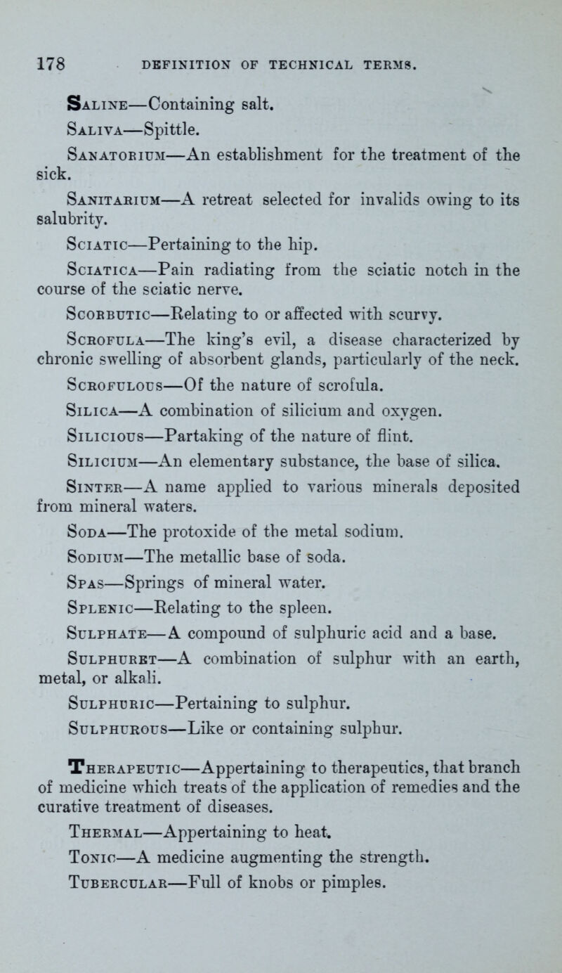 Saline—Containing salt. Saliva—Spittle. Sanatorium—An establishment for the treatment of the sick. Sanitarium—A retreat selected for invalids owing to its salubrity. Sciatic—Pertaining to the hip. Sciatica—Pain radiating from the sciatic notch in the course of the sciatic nerve. Scorbutic—Relating to or affected with scurvy. Scrofula—The king’s evil, a disease characterized by chronic swelling of absorbent glands, particularly of the neck. Scrofulous—Of the nature of scrofula. Silica—A combination of silicium and oxygen. Silicious—Partaking of the nature of flint. Silicium—An elementary substance, the base of silica. Sinter—A name applied to various minerals deposited from mineral waters. Soda—The protoxide of the metal sodium. Sodium—The metallic base of soda. Spas—Springs of mineral water. Splenic—Relating to the spleen. Sulphate—A compound of sulphuric acid and a base. Sulphuret—A combination of sulphur with an earth, metal, or alkali. Sulphuric—Pertaining to sulphur. Sulphurous—Like or containing sulphur. Therapeutic—Appertaining to therapeutics, that branch of medicine which treats of the application of remedies and the curative treatment of diseases. Thermal—Appertaining to heat. Tonic—A medicine augmenting the strength. Tubercular—Full of knobs or pimples.