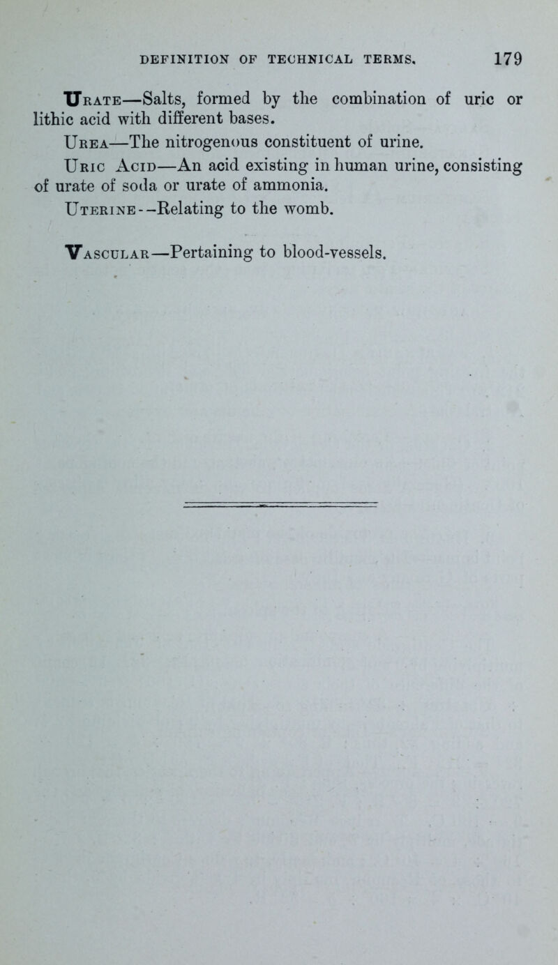 Urate—Salts, formed by the combination of uric or lithic acid with different bases. Urea—The nitrogenous constituent of urine. Uric Acid—An acid existing inhuman urine, consisting of urate of soda or urate of ammonia. Uterine--Relating to the womb. Vascular—Pertaining to blood-vessels.