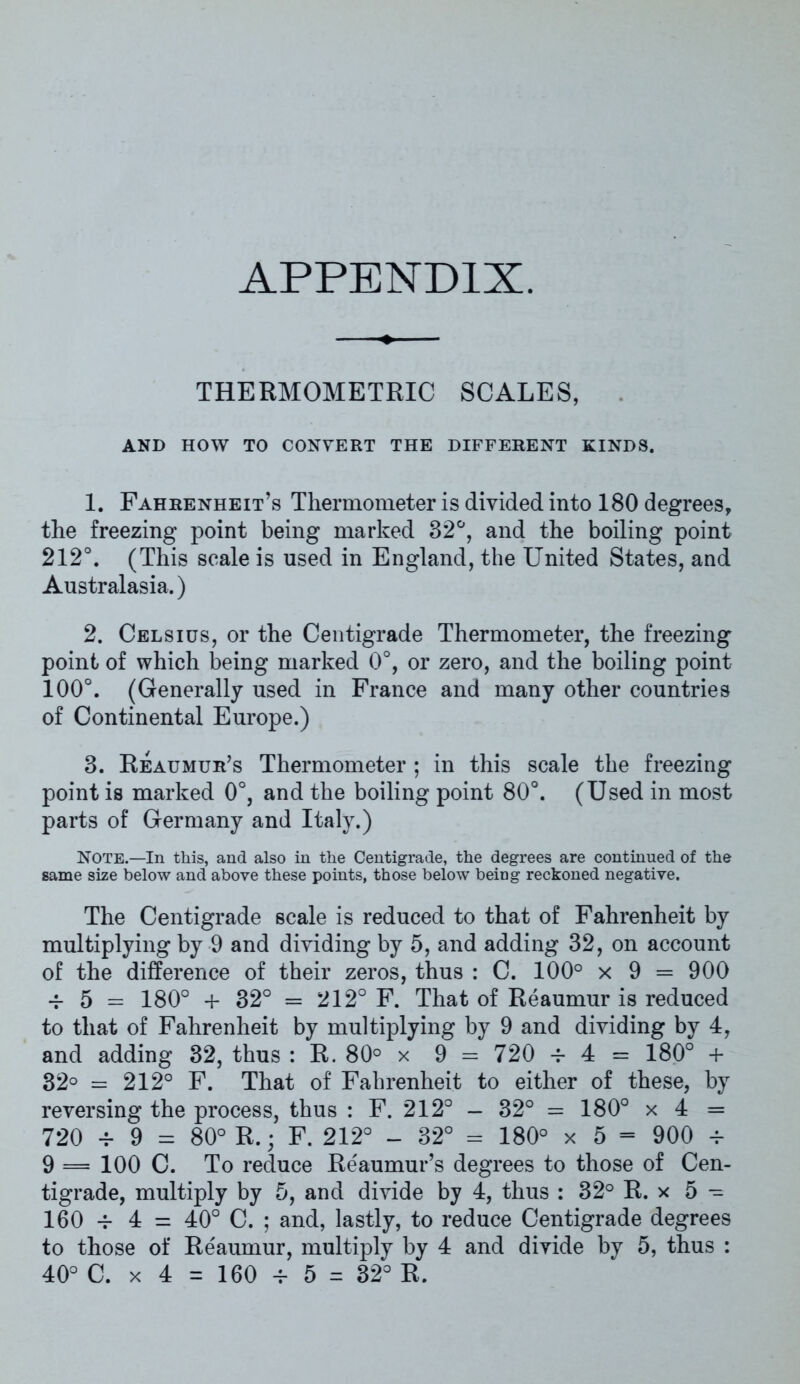 APPENDIX. THERMOMETRIC SCALES, AND HOW TO CONVERT THE DIFFERENT KINDS. 1. Fahrenheit’s Thermometer is divided into 180 degrees, the freezing point being marked 82°, and the boiling point 212°. (This scale is used in England, the United States, and Australasia.) 2. Celsius, or the Centigrade Thermometer, the freezing point of which being marked 0°, or zero, and the boiling point 100°. (Generally used in France and many other countries of Continental Europe.) 3. Reaumur’s Thermometer ; in this scale the freezing point is marked 0°, and the boiling point 80°. (Used in most parts of Germany and Italy.) NOTE.—In this, and also in the Centigrade, the degrees are continued of the same size below and above these points, those below being reckoned negative. The Centigrade scale is reduced to that of Fahrenheit by multiplying by 9 and dividing by 5, and adding 32, on account of the difference of their zeros, thus : C. 100° x 9 = 900 -f 5 = 180° + 32° = 212° F. That of Reaumur is reduced to that of Fahrenheit by multiplying by 9 and dividing by 4, and adding 32, thus : R. 80° x 9 = 720 -r 4 = 180° + 32° = 212° F. That of Fahrenheit to either of these, by reversing the process, thus : F. 212° - 32° = 180° x 4 = 720 -r 9 = 80° R.; F. 212° - 32° = 180° x 5 - 900 -r 9 = 100 C. To reduce Reaumur’s degrees to those of Cen- tigrade, multiply by 5, and divide by 4, thus : 32° R. x 5 - 160 -f 4 = 40° C. ; and, lastly, to reduce Centigrade degrees to those of Reaumur, multiply by 4 and divide by 5, thus : 40° C. x 4 = 160 v 5 = 32° R.