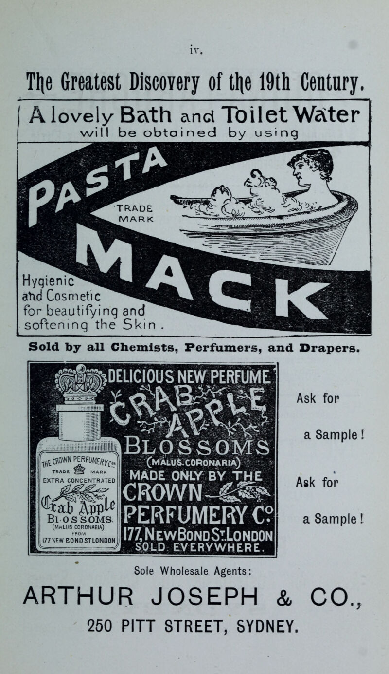 Tl|e Greatest Discovery of tl\e 19th Century, A lovely Bath anct Toilet Water will be obtained by using Sold by all Chemists, Perfumers, and Drapers. Ask for a Sample! Ask for a Sample! ARTHUR JOSEPH & CO., 250 PITT STREET, SYDNEY. TRADE MARK EXTRA CONCENTRATED ^*ab j\PP^ Blossoms. (MmLUS coronaria) •-■ROM i77NEW BONDSTLONDON. BLOSSOMS (malus.coronaria) MADE ONLY BY THE CROWN -4^ PERFUMERY C I77,NlwBondStJ.ondon SOLD EVERYWHERE. Sole Wholesale Agents: