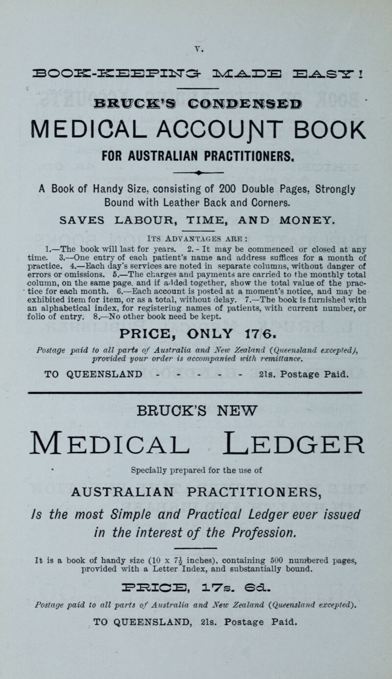T. BOOK-KEEPI1T3 IL'E.A.IDIE ZE-A.S'S- 1 BRUCK’S CONDENSED MEDICAL ACCOUNT BOOK FOR AUSTRAUAK PRACTITIONERS. A Book of Handy Size, consisting of 200 Double Pages, Strongly Bound with Leather Back and Corners. SAVES LABOUR, TIME, AND MONEY. Its Advantages are : 1.—The book will last for years. 2. - It may be commenced or closed at any time. 3.—One entry of each patient’s name and address suffices for a month of practice. 4.—Each day’s services are noted in separate columns, without danger of errors or omissions. 5.—The charges and payments are carried to the monthly total column, on the same page, and if a-ided together, show the total value of the prac- tice for each month. 6.—Each account is posted at a moment’s notice, and may be exhibited item for item, or as a total, without delay. 7.—The book is furnished with an alphabetical index, for registering names of patients, with current number, or folio of entry. 8.—No other book need be kept. PRICE, ONLY 176. Postage paid to all pai'ts of Australia and New Zealand (Queensland excepted), provided your order is accompanied with remittance. TO QUEENSLAND 21s. Postage Paid. BRUCK’S NEW Medical Ledger • Specially prepared for the use of AUSTRALIAN PRACTITIONERS, Is the most Simple and Practical Ledger ever issued in the interest of the Profession. It is a book of handy size (10 x 7\ inches), containing 500 numbered pages, provided with a Letter Index, and substantially bound. PRICE, IT's. Sd. Postage paid to all pai'ts of Australia and New Zealand (Queensland excepted). TO QUEENSLAND, 21s. Postage Paid.