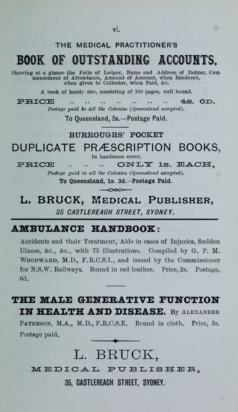 Yl. THE MEDICAL PRACTITIONERS Showing at a glance the Folio of Ledger, Name and Address of Debtor, Com mencement of Attendance, Amount of Account, when Rendered, when given to Collector, when Paid, &c. A book of handy size, consisting of 100 pages, well bound. PRICE 4S. 6D. Postage paid to all the Colonies (Queensland excepted). To Queensland, 5s.—Postage Paid. BURROUGHS’ POCKET DUPLICATE PR/ESCRIPTION BOOKS, In handsome cover. PRICE OTSTIL/y is. EACH, Postage paid to all the Colonies (Queensland excepted). To Queensland, Is. 3d.—Postage Paid. L. BRUCK, Medical Publisher, 35 CASTLEREAGH STREET, SYDNEY. AMBULANCE HANDBOOK: Accidents and their Treatment, Aids in cases of Injuries, Sudden Illness, &c., &c., with 75 illustrations. Compiled by G. P. M. Woodward, M.D., F.E.C.S.I., and issued by the Commissioner for N.S.W. Railways. Bound in red leather. Price, 2s. Postage, 6d. THE MALE GENERATIVE FUNCTION IN HEALTH AND DISEASE. By Alexander Paterson, M.A., M.D., F.R.C.S.E. Bound in cloth. Price, 5s. Postage paid. ♦ L. BRUCK, MEDICAL PUBLISHER,