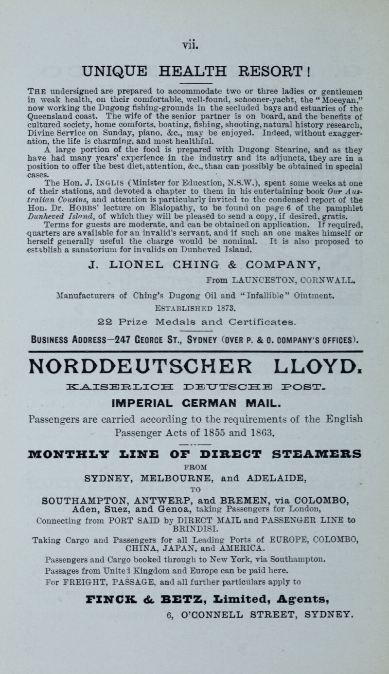 m UNIQUE HEALTH RESORT! The undersigned are prepared to accommodate two or three ladies or gentlemen in weak health, on their comfortable, well-found, schooner-yacht, the “ Moeeyan,” now working the Dugong fishing-grounds in the secluded bays and estuaries of the Queensland coast. The wife of the senior partner is on board, and the benefits of cultured society, home comforts, boating, fishing, shooting, natural history research, Divine Service on Sunday, piano, &c., may be enjoyed. Indeed, without exagger- ation, the life is charming, and most healthful. A large portion of the food is prepared with Dugong Stearine, and as they have had many years’ experience in the industry and its adjuncts, they are in a position to offer the best diet, attention, &c.,than can possibly be obtained in special cases. The Hon. J. IEGLTS (Minister for Education, N.S.W.), spent some weeks at one of their stations, and devoted a chapter to them in his entertaining book Our Aus- ti'cilian Cousins, and attention is particularly invited to the condensed report of the Hon. Dr. HOBBS’ lecture on Elaiopathy, to be found on page 6 of the pamphlet Dunheved Island, of which they will be pleased to send a copy, if desired, gratis. Terms for guests are moderate, and can be obtained on application. If required, quarters are available for an invalid’s servant, and if such an one makes himself or herself generally useful the charge would be nominal. It is also proposed to establish a sanatorium for invalids on Dunheved Island. J. LIONEL CHING & COMPANY, From LAUNCESTON, CORNWALL. Manufacturers of Ching’s Dugong Oil and “Infallible” Ointment. Established 1873. 22 Prize Medals and Certificates. Business Address-247 Ceorce St., Sydney (over p. & o. company’s offices). NORDDEUTSCHER LLOYD. KAISERLICH DEUTSCHE POST. IMPERIAL GERMAN MAIL. Passengers are carried according to the requirements of the English Passenger Acts of 1855 and 1863. MONTHLY LINE OF DIRECT STEAMERS FROM SYDNEY, MELBOURNE, and ADELAIDE, TO SOUTHAMPTON, ANTWERP, and BREMEN, via COLOMBO, Aden, Suez, and Genoa, taking Passengers for London, Connecting from PORT SAID by DIRECT MAIL and PASSENGER LINE to BRINDISI. Taking Cargo and Passengers for all Leading Ports of EUROPE, COLOMBO, CHINA, JAPAN, and AMERICA. Passengers and Cargo booked through to New York, via Southampton. Passages from Unite! Kingdom and Europe can be paid here. For FREIGHT, PASSAGE, and all further particulars apply to FINCH 6c BETZ, Xiimited, Agents,