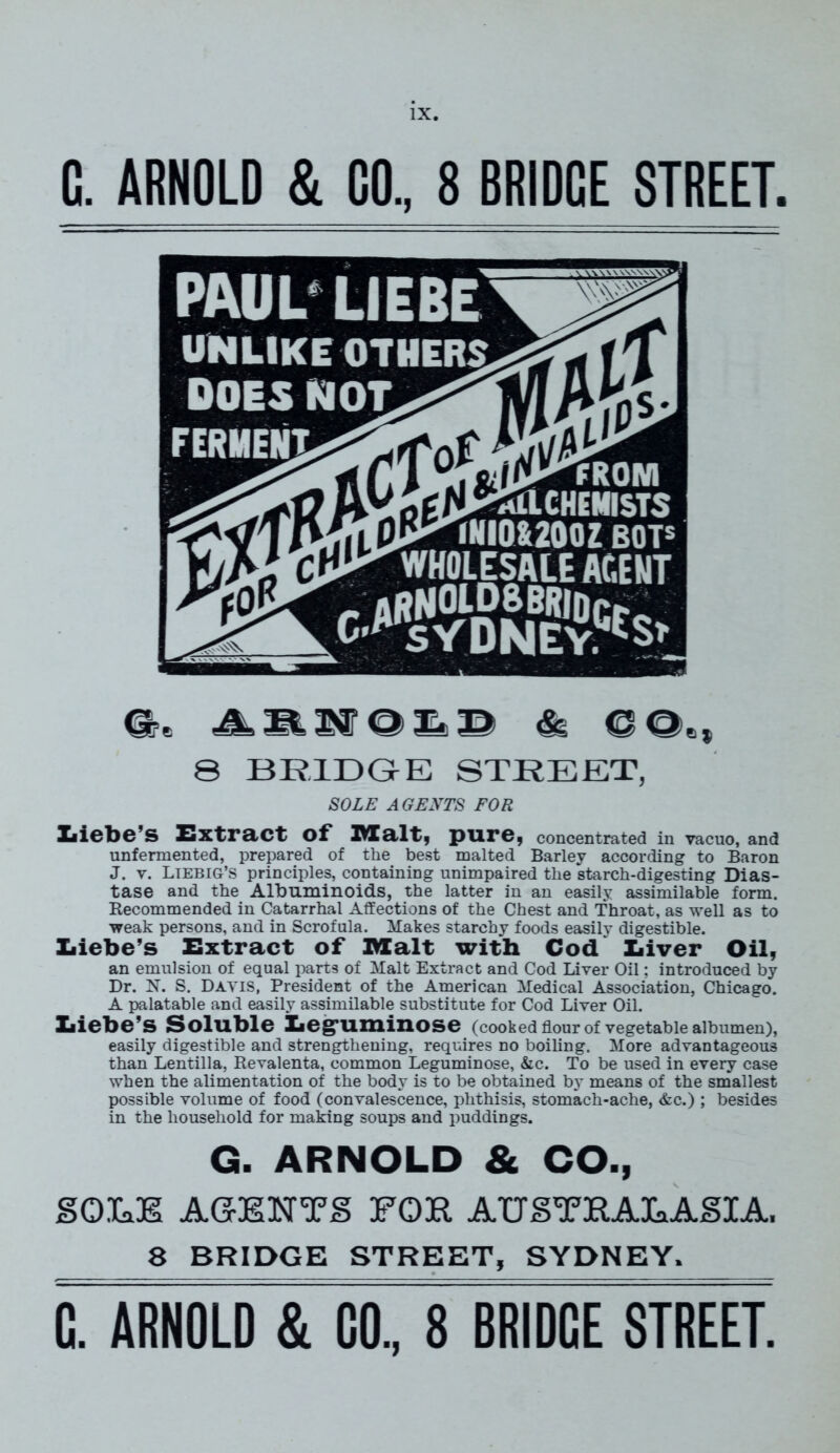 G. ARNOLD & GO., 8 BRIDGE STREET. o>_ is© & 8 BRIDGE STREET, SOLE A GENTS FOR Xiicbc’S Extract of* IVZalty pure, concentrated in vacuo, and unfermented, prepared of the best malted Barley according to Baron J. v. Liebig’s principles, containing unimpaired the starch-digesting Dias- tase and the Albuminoids, the latter in an easily assimilable form. Recommended in Catarrhal Affections of the Chest and Throat, as well as to weak persons, and in Scrofula. Makes starchy foods easily digestible. Xiiebe’s Extract of Malt with Cod Xiiver Oil, an emulsion of equal parts of Malt Extract and Cod Liver Oil; introduced by Dr. N. S. Dayis, President of the American Medical Association, Chicago. A palatable and easily assimilable substitute for Cod Liver Oil. Xiiebe’s Soluble Eegruminose (cooked flour of vegetable albumen), easily digestible and strengthening, requires no boiling. More advantageous than Lentilla, Revalenta, common Leguminose, &c. To be used in every case when the alimentation of the body is to be obtained by means of the smallest possible volume of food (convalescence, phthisis, stomach-ache, &c.) ; besides in the household for making soups and puddings. G. ARNOLD & CO., SOLE AGENTS FOR AUSTRALASIA. 8 BRIDGE STREET, SYDNEY. C. ARNOLD & CO., 8 BRIDGE STREET.