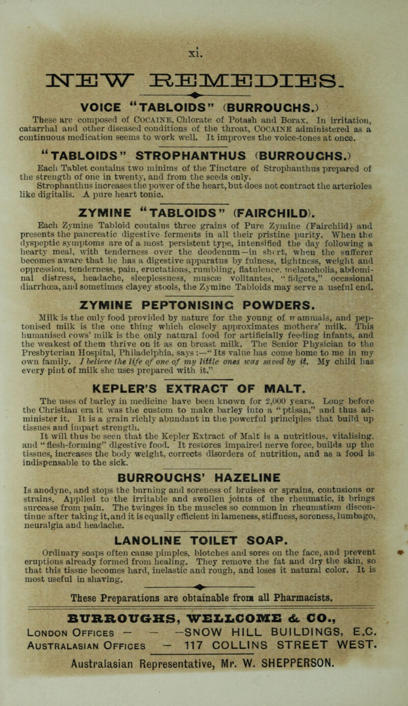 TSTIEW ^ZEIMIIEIDIIES- VOICE “TABLOIDS” (BURROUCHS.) These are composed of COCAINE, Chlorate of Potash and Borax. In irritation, catarrhal and other diseased conditions of the throat, COCAINE administered as a continuous medication seems to work well. It improves the voice-tones at once. “TABLOIDS” STROPHANTHUS (BURROUCHS.) Each Tablet contains two minims of the Tincture of Strophanthus prepared of the strength of one in twenty, and from the seeds only. Strophanthus increases the power of the heart, but does not contract the arterioles like digitalis. A pure heart tonic. ZYMINE “TABLOIDS” (FAIRCHILD). Each Zymine Tabloid contains three grains of Pure Zymine (Fairchild) and presents the pancreatic digestive ferments in all their pristine purity. When the dyspeptic symptoms are of a most persistent type, intensified the day following a hearty meal, with tenderness over the deodenum—in shrrt, when the sufferer becomes aware that he has a digestive apparatus by fulness, tightness, weight and oppression, tenderness, pain, eructations, rumbling, flatulence, melancholia, abdomi- nal distress, headache, sleeplessness, muscae volitantes, “ fidgets,” occasional diarrhoea, and sometimes clayey stools, the Zymine Tabloids may serve a useful end. ZYMINE PEPTONISINC POWDERS. Milk is the only food provided by nature for the young of rr ammals, and pep- tonised milk is the one thing which closely approximates mothers’ milk. This humanised cows’ milk is the only natural food for artificially feeding infants, and the weakest of them thrive on it as on breast milk. The Senior Physician to the Presbyterian Hospital, Philadelphia, says “Its value has come home to me in my own family. 1 believe the life of one of my little ones was saved by it. My child has every pint of milk she uses prepared with it.” KEPLER’S EXTRACT OF MALT. The uses of barley in medicine have been known for 2,000 years. Long before tbe Christian era it was the custom to make barley into a “ptisan,” and thus ad- minister it. It is a grain richly abundant in the powerful principles that build up tissues and impart strength. It will thus be seen that the Kepler Extract of Malt is a nutritious, vitalising, and “ flesh-forming” digestive food. It restores impaired nerve force, builds up the tissues, increases the body weight, corrects disorders of nutrition, and as a food is indispensable to the sick. BURROUGHS’ HAZELINE Is anodyne, and stops the burning and soreness of bruises or sprains, contusions or strains. Applied to the irritable and swollen joints of the rheumatic, it brings surcease from pain. The twinges in the muscles so common in rheumatism discon- tinue after taking it, and it is equally efficient in lameness, stiffness, soreness, lumbago, neuralgia and headache. LANOLINE TOILET SOAP. Ordinary soaps often cause pimples, blotches and sores on the face, and prevent » eruptions already formed from healing. They remove the fat and dry the skin, so that this tissue becomes hard, inelastic and rough, and loses it natural color. It is most useful in shaving. These Preparations are obtainable front all Pharmacists. BURROUGHS, WELLCOME <Sc CO., London Offices - - -SNOW HILL BUILDINGS, E.C. Australasian Offices — 117 COLLINS STREET WEST.