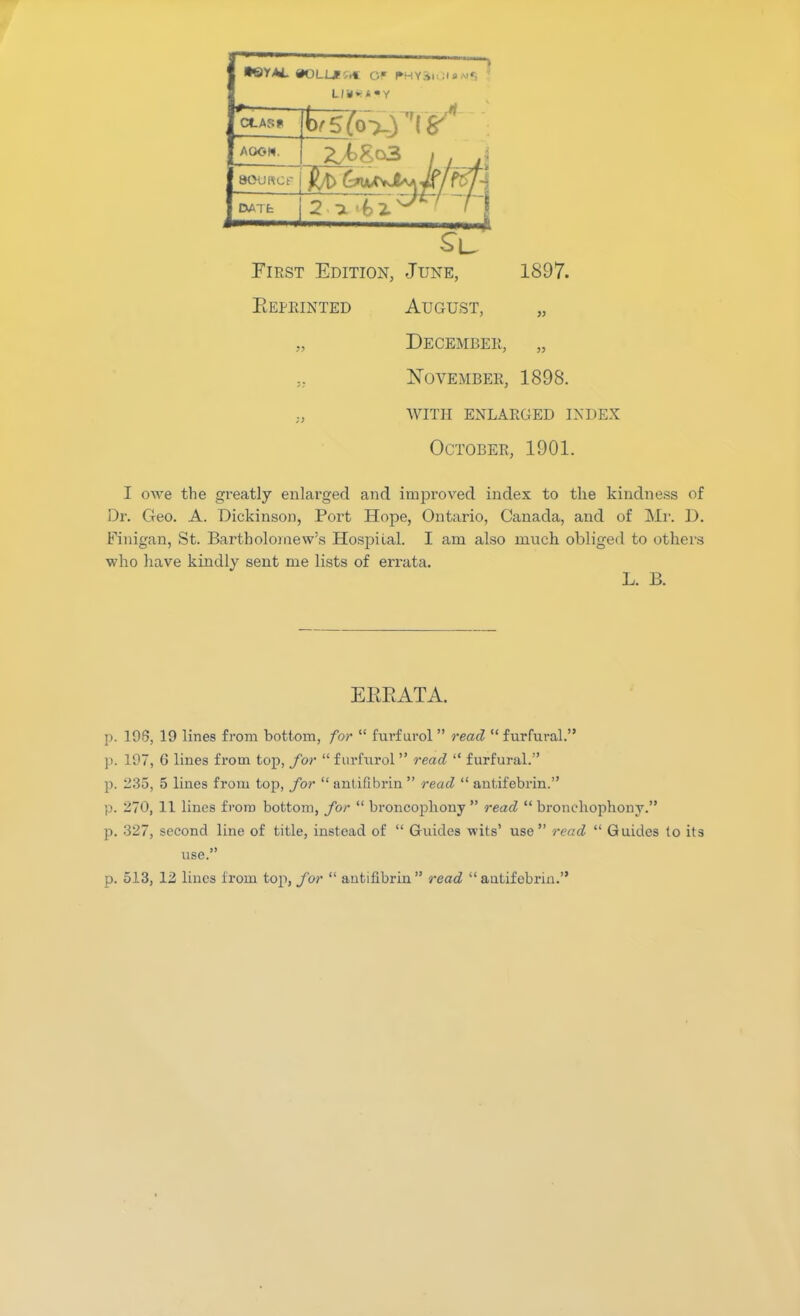 •ttYAL #OLL*r..t OF PHYai Lli<*4«Y CLASS AGGH. Z^So3 , A aOURCf $/t> DATfc SB First Edition, June, Reprinted August, 1897. December, „ November, 1898. WITH enlarged index October, 1901. I owe the greatly enlarged and improved index to the kindness of Dr. Geo. A. Dickinson, Port Hope, Ontario, Canada, and of Mr. D. Finigan, St. Bartholomew’s Hospiial. I am also much obliged to others who have kindly sent me lists of errata. L. B. ERRATA. p. 198, 19 lines from bottom, for “ furfural ” read “ furfural.” p. 197, 6 lines from top, for “ furfural ” read “ furfural.” p. 235, 5 lines from top, for “ antifibrin ” read “ antifebrin.” p. 270, 11 lines from bottom, for “ broncophony ” read “ bronchophony.” p. 327, second line of title, instead of “ Guides wits’ use ” read “ Guides to its use.” p. 513, 12 lines from top, for “ antifibrin” read “antifebrin.”