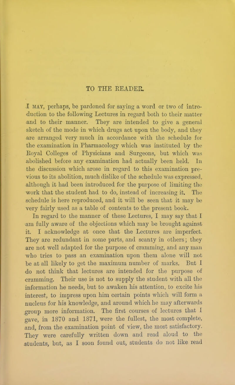 TO THE READER. I may, perhaps, be pardoned for saying a word or two of intro- duction to the following Lectures in regard both to their matter and to their manner. They are intended to give a general sketch of the mode in which drugs act upon the body, and they are arranged very much in accordance with the schedule for the examination in Pharmacology which was instituted by the Royal Colleges of Physicians and Surgeons, but which was abolished before any examination had actually been held. In the discussion which arose in regard to this examination pre- vious to its abolition, much dislike of the schedule was expressed, although it had been introduced for the purpose of limiting the work that the student had to do, instead of increasing it. The schedule is here reproduced, and it will be seen that it may be very fairly used as a table of contents to the present book. In regard to the manner of these Lectures, I may say that I am fully aware of the objections which may be brought against it. I acknowledge at once that the Lectures are imperfect. They are redundant in some parts, and scanty in others; they are not well adapted for the purpose of cramming, and any man who tries to pass an examination upon them alone will not be at all likely to get the maximum number of marks. But 1 do not think that lectures are intended for the purpose of cramming. Their use is not to supply the student with all the information he needs, but to awaken his attention, to excite his interest, to impress upon him certain points which will form a nucleus for his knowledge, and around which he may afterwards group more information. The first courses of lectures that 1 gave, in 1870 and 1871, were the fullest, the most complete, and, from the examination point of view, the most satisfactory. They were carefully written down and read aloud to the .students, but, as I soon found out, students do not like read