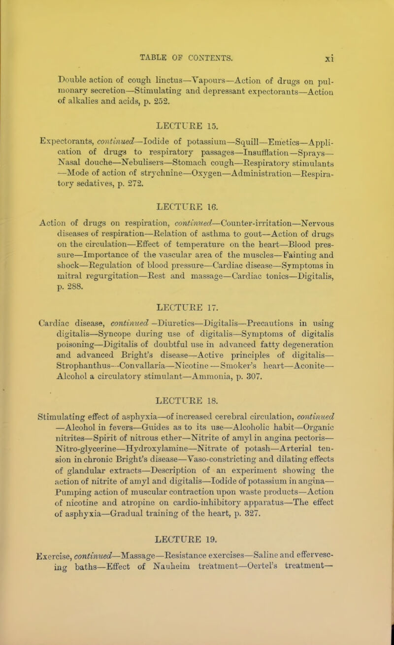 Double action of cough linctus—Vapours—Action of drugs on pul- monary secretion—Stimulating and depressant expectorants—Action of alkalies and acids, p. 252. LECTURE 15. Expectorants, continued—Iodide of potassium—Squill—Emetics—Appli- cation of drugs to respiratory passages—Insufflation—Sprays— Nasal douche—Nebulisers—Stomach cough—Respiratory stimulants —Mode of action of strychnine—Oxygen—Administration—Respira- tory sedatives, p. 272. LECTURE 16. Action of drugs on respiration, continued—Counter-irritation—Nervous diseases of respiration—Relation of asthma to gout—Action of drugs on the circulation—Effect of temperature on the heart—Blood pres- sure—Importance of the vascular area of the muscles—Fainting and sliock—Regulation of blood pressure—Cardiac disease—Symptoms in mitral regurgitation—Rest and massage—Cardiac tonics—Digitalis, p. 288. LECTURE 17. Cardiac disease, continued —Diuretics—Digitalis—Precautions in using digitalis—Syncope during use of digitalis—Symptoms of digitalis poisoning—Digitalis of doubtful use in advanced fatty degeneration and advanced Bright’s disease—Active principles of digitalis— Strophanthus—Convallaria—Nicotine —Smoker’s heart—Aconite— Alcohol a circulatory stimulant—Ammonia, p. 307. LECTURE 18. Stimulating effect of asphyxia—of increased cerebral circulation, continued —Alcohol in fevers—Guides as to its use—Alcoholic habit—Organic nitrites—Spirit of nitrous ether—Nitrite of amyl in angina pectoris— Nitro-glycerine—Hydroxylamine—Nitrate of potash—Arterial ten- sion in chronic Bright’s disease—Vaso-constricting and dilating effects of glandular extracts—Description of an experiment showing the action of nitrite of amyl and digitalis—Iodide of potassium in angina— Pumping action of muscular contraction upon waste products—Action of nicotine and atropine on cardio-inhibitory apparatus—The effect of asphyxia—Gradual training of the heart, p. 327. LECTURE 19. Exercise, continued—Massage—Resistance exercises—Saline and effervesc- ing baths—Effect of Nauheim treatment—Oertel’s treatment— O