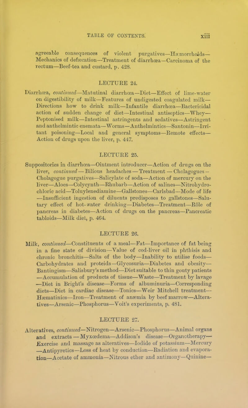 agreeable consequences of violent purgatives—Haemorrhoids— Mechanics of defecation—Treatment of diarrhoea—Carcinoma of the rectum—Beef-tea and custard, p. 428. LECTURE 24. Diarrhoea, continued—Matutinal diarrhoea—Diet—Effect of lime-water on digestibility of milk—Features of undigested coagulated milk— Directions how to drink milk—Infantile diarrhoea—Bactericidal action of sudden change of diet—Intestiual antiseptics—Whey— Peptonised milk—Intestinal astringents and sedatives—Astringent and anthelmintic enemata—Worms—Anthelmintics—Santonin—Irri- tant poisoning—Local and general symptoms—Remote effects— Action of drugs upon the liver, p. 447. LECTURE 25. Suppositoi'ies in diarrhoea—Ointment introducer—Action of drugs on the liver, contimied — Bilious headaches — Treatment — Cholagogues — Cholagogue purgatives—Salicylate of soda—Action of mercury on the liver—Aloes—Colycynth—Rhubarb—-Action of salines—Nitrohydro- chloric acid—Toluylenediamine—Gallstones—Carlsbad—Mode of life —Insufficient ingestion of diluents predisposes to gallstones—Salu- tary effect of hot-water drinking—Diabetes—Treatment—Role of pancreas in diabetes—Action of drugs on the pancreas—Pancreatic tabloids—Milk diet, p. 464. LECTURE 26. Milk, contimied—Constituents of a meal—Fat—Importance of fat being in a fine state of division—Value of cod-liver oil in phthisis and chronic bronchitis—Salts of the body—Inability to utilise foods— Carbohydrates and proteids—Glycosuria—Diabetes and obesity— Bantingism—Salisbury’s method—Diet suitable to thin gouty patients —Accumulation of products of tissue—Waste—Treatment by lavage —Diet in Bright’s disease—Forms of albuminuria—Cori’esponding diets—Diet in cardiac disease—Tonics—Weir Mitchell treatment— Hoematinics—Iron—Treatment of anfemia by beef marrow—Altera- tives—Arsenic—Phosphorus—Voit’s experiments, p. 481. LECTURE 27. Alteratives, continued— Nitrogen—Arsenic—Phosphorus—Animal organs and extracts — Myxcedema—Addison’s disease—Organotherapy— Exercise and massage as alteratives—Iodide of potassium—Mercury —Antipyretics—Loss of heat by conduction—Radiation and evapora- tion—Acetate of ammonia—Nitrous ether and antimony—Quinine—