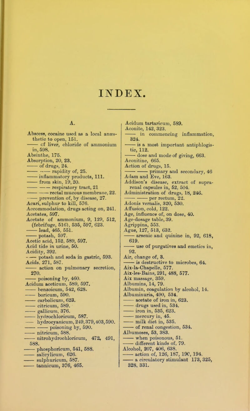 INDEX. A. Abscess, cocaine used as a local anaes- thetic to open, 151. cf liver, chloride of ammonium in, 598. Absinthe, 175. Absorption, 20, 23. of drugs, 24. rapidity of, 25. inflammatory products, 111. from skin, 19, 20. respiratory tract, 21 rectal mucous membrane, 22. prevention of, by disease, 27. Acari, sulphur to kill, 576. Accommodation, drugs acting on, 241. Acetates, 597. Acetate of ammonium, 9, 129, 512, (febrifuge, 516), 535, 597, 623. lead, 465, 551. potash, 597. Acetic acid, 152, 589, 597. Acid tide in urine, 50. Acidity, 392. potash and soda in gastric, 593. Acids. 271, 587. action on pulmonary secretion, 270. poisoning by, 460. Acidum acetieum, 589, 597. benzoicum, 542, 628. boricum, 590. carbolicum, 623. • citricum, 589. gallicum, 376. hydrochloricum, 587. hydrocyanicum, 249,379,403,590. poisoning by, 590. nitricum, 588. nitrohydrochloricum, 472, 491, 588. phosphoricum, 541, 588. salicylicum, 626. sulphuricum, 587. tannicum, 376, 465. Acidum tartaricum, 589. Acouite, 142, 323. in commencing inflammation, 324. is a most important antiphlogis- tic, 112. dose and mode of giving, 663. Aconitine, 665. Action of drugs, 15. primary and secondary, 46 Adam and Eve, 163. Addison’s disease, extract of supra- renal capsules in, 52, 504. Administration of drugs, 18, 246. per rectum, 22. Adonis vernalis, 320, 530. Affusion, cold, 122. Age, influence of, on dose, 40. Age-dosage table, 39. Agrippina, 553. Ague, 127, 513, 632. arsenic and quinine in, 92, 618, 619. use of purgatives and emetics in, 92. Air, change of, 3. is destructive to microbes, 64. Aix-la-Chapelle, 577. Aix-les-Bains, 291, 488, 577. Aix massage, 359. Albumins, 14, 79. Albumin, coagulation by alcohol, 14. Albuminuria, 490, 534. acetate of iron in, 623. drugs used in, 534. iron in, 535, 623. mercury in, 45. milk diet in, 535. of renal congestion, 534. Albumoses, 53, 383. when poisonous, 51. different kinds of, 79. Alcohol, 207, 406, 638. action of, 126, 187, 19C, 194. a circulatory stimulant 173, 325, 328, 331.