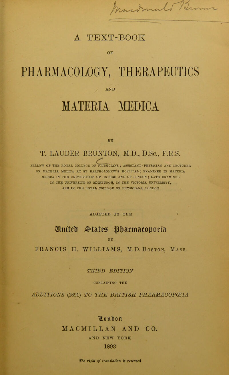 A TEXT-BOOK OF PHARMACOLOGY, THERAPEUTICS AND MATERIA MEDICA BY T. LAUDER BRUNTON, M.D., D.Sc., F.R.S. C- FELLOW OF THE ROYAL COLLEGE OF PHYSICIANS ; ASSISTANT - PHYSICIAN AND LECTURER ON MATERIA MEDICA AT ST BARTHOLOMEW’S HOSPITAL ; EXAMINER IN MATERIA MEDICA IN THE UNIVERSITIES OF OXFORD AND OF LONDON ; LATE EXAMINER IN THE UNIVERSITY OF EDINBURGH, IN THE VICTORIA UNIVERSITY, AND IN THE ROYAL COLLEGE OF PHYSICIANS, LONDON ADAPTED TO THE ' ©mteii states pharmacopoeia BY FEANCIS H. WILLIAMS, M.D. Boston, Mass. THIRD EDITION CONTAINING THE ADDITIONS (1891) TO THE BRITISH PHARMACOPOEIA TLontion MACMILLAN AND CO. AND NEW YORK 1893 The right of translation is reserved