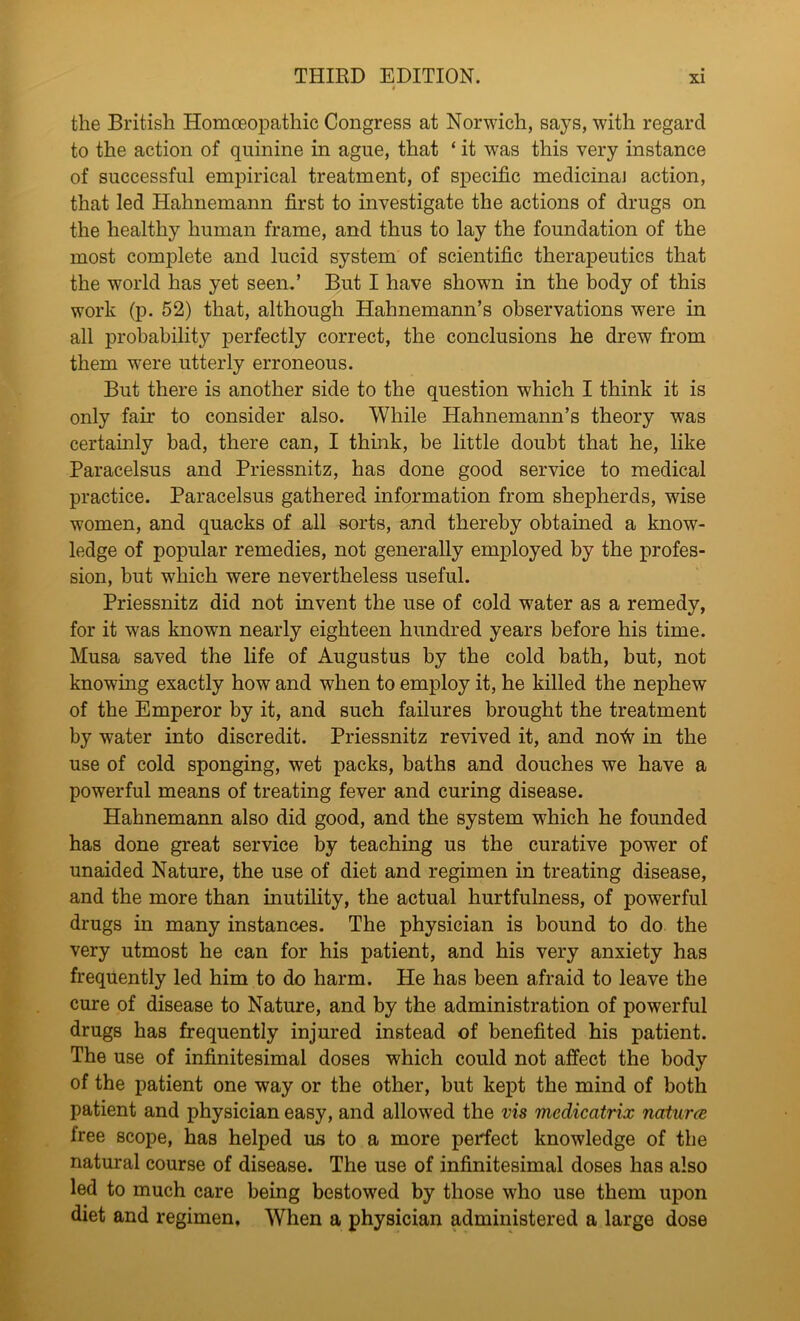 the British Homoeopathic Congress at Norwich, says, with regard to the action of quinine in ague, that ‘ it was this very instance of successful empirical treatment, of specific medicinaJ action, that led Hahnemann first to investigate the actions of drugs on the healthy human frame, and thus to lay the foundation of the most complete and lucid system of scientific therapeutics that the world has yet seen.’ But I have shown in the body of this work (p. 52) that, although Hahnemann’s observations were in all probability perfectly correct, the conclusions he drew from them were utterly erroneous. But there is another side to the question which I think it is only fair to consider also. While Hahnemann’s theory was certainly bad, there can, I think, be little doubt that he, like Paracelsus and Priessnitz, has done good service to medical practice. Paracelsus gathered information from shepherds, wise women, and quacks of all sorts, and thereby obtained a know- ledge of popular remedies, not generally employed by the profes- sion, but w7hich were nevertheless useful. Priessnitz did not invent the use of cold water as a remedy, for it wras known nearly eighteen hundred years before his time. Musa saved the life of Augustus by the cold bath, but, not knowing exactly how and when to employ it, he killed the nephew of the Emperor by it, and such failures brought the treatment by water into discredit. Priessnitz revived it, and no^ in the use of cold sponging, wet packs, baths and douches we have a powerful means of treating fever and curing disease. Hahnemann also did good, and the system which he founded has done great service by teaching us the curative power of unaided Nature, the use of diet and regimen in treating disease, and the more than inutility, the actual hurtfulness, of powerful drugs in many instances. The physician is bound to do the very utmost he can for his patient, and his very anxiety has frequently led him to do harm. He has been afraid to leave the cure of disease to Nature, and by the administration of powerful drugs has frequently injured instead of benefited his patient. The use of infinitesimal doses which could not affect the body of the patient one way or the other, but kept the mind of both patient and physician easy, and allowed the vis medicatrix natures free scope, has helped us to a more perfect knowledge of the natural course of disease. The use of infinitesimal doses has also led to much care being bestowed by those who use them upon diet and regimen. When a physician administered a large dose