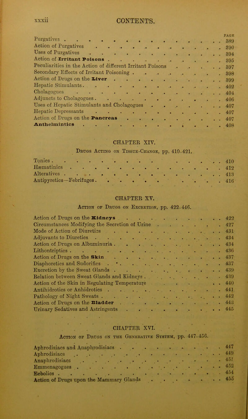 Purgatives Action of Purgatives Uses of Purgatives Action of Irritant Poisons .......... 395 Peculiarities in the Action of different Irritant Poisons 397 Secondary Effects of Irritant Poisoning . . 398 Action of Drugs on the I«iver 399 Hepatic Stimulants 402 Cholagogues Adjuncts to Cholagogues Uses of Hepatic Stimulants and Cholagogues 407 Hepatic Depressants 407 Action of Drugs on the Pancreas 407 Anthelmintics ( . . 408 CHAPTER XIV. Dbugs Acting on Tissue-Change, pp. 410-421. Tonics 410 Hacmatinics Alteratives Antipyretics—Febrifuges .... 410 CHAPTER XY. Action of Dbugs on Excbetion, pp. 422-446. Action of Drugs on the Kidneys 422 Circumstances Modifying the Secretion of Urine 427 Mode of Action of Diuretics 431 Adjuvants to Diuretics 434 Action of Drugs on Albuminuria 434 Lithontriptics 436 Action of Drugs on the Skin . . . 437 Diaphoretics and Sudorifics . . . . 437 Excretion by the Sweat Glands 439 Relation between Sweat Glands and Kidneys . . . . . . . 439 Action of the Skin in Regulating Temperature ... . . 440 Antihidrotics or Anhidrotics . . .... . . . .441 Pathology of Night Sweats . . . ., . . 442 Action of Drugs on the Eladder 443 Urinary Sedatives and Astringents 445 CHAPTER XVI. Action of Dbugs on the Genebative System, pp. 447-456. Aphrodisiacs and A.naphrodisiacs •. • Aphrodisiacs .. .. . ,. Anaphrodisiacs Emmenagogues • Ecbolics Action of Drugs upon the Mammary Glands 447 44!) 45? 452 454 45o