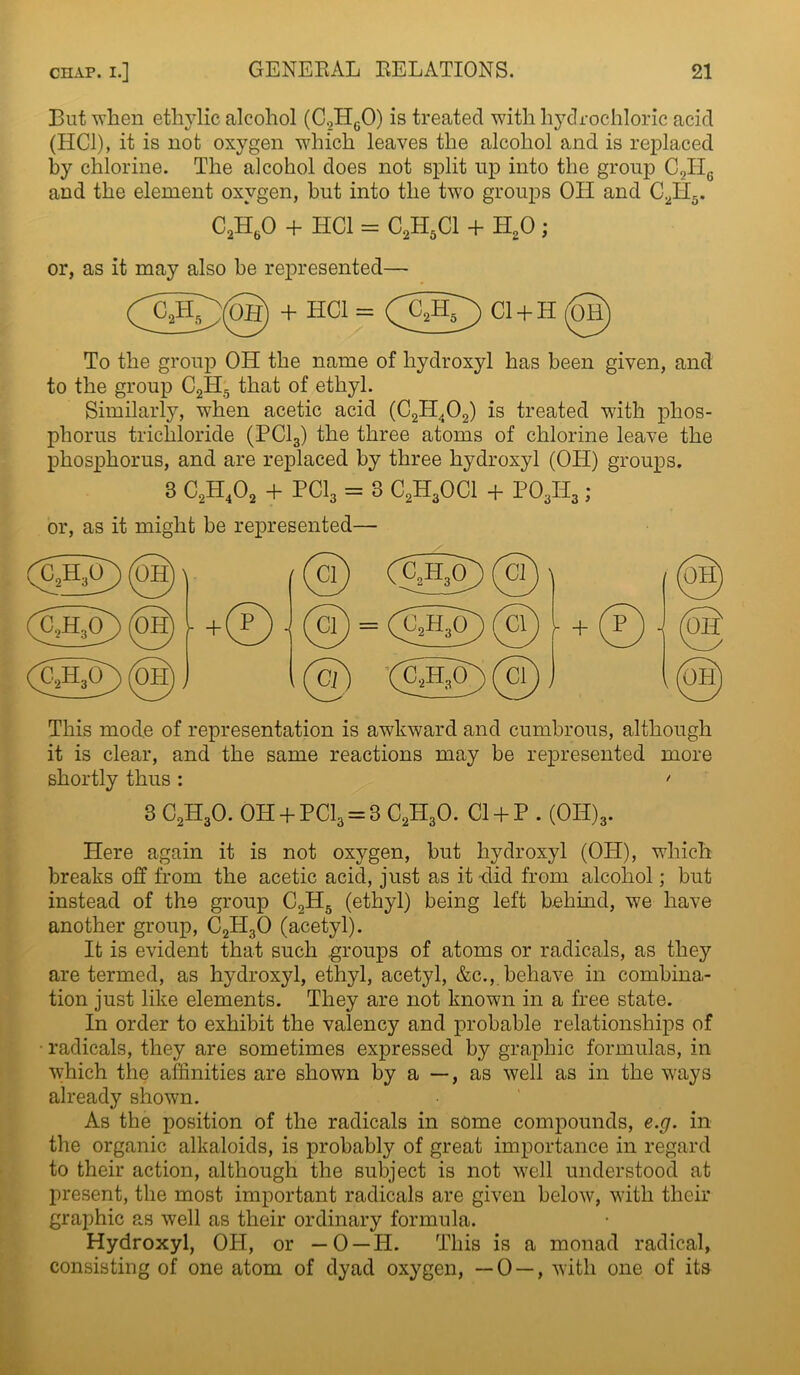 But when ethylic alcohol (C2HgO) is treated with hydrochloric acid (HC1), it is not oxygen which leaves the alcohol and is replaced by chlorine. The alcohol does not split up into the group C2ITc and the element oxygen, but into the two groups OH and C2H5. C2H60 + HC1 = C2H5C1 + H20; or, as it may also he represented— (y^(OH) + HCl = (CJ0 Cl + H 0) To the group OH the name of hydroxyl has been given, and to the group C2H;5 that of ethyl. Similarly, when acetic acid (C2H402) is treated with phos- phorus trichloride (PC13) the three atoms of chlorine leave the phosphorus, and are replaced by three hydroxyl (OH) groups. 3 C2H402 + PC13 = 3 C2H30C1 + P03H3 ; or, as it might be represented— This mode of representation is awkward and cumbrous, although it is clear, and the same reactions may be represented more shortly thus : ' 3 C2H30. OH + PC13 = 3 C2II30. Cl + P . (0H)3. Here again it is not oxygen, but hydroxyl (OH), which breaks off from the acetic acid, just as it Hid from alcohol; but instead of the group C2H5 (ethyl) being left behind, we have another group, C2H30 (acetyl). It is evident that such groups of atoms or radicals, as they are termed, as hydroxyl, ethyl, acetyl, &c., behave in combina- tion just like elements. They are not known in a free state. In order to exhibit the valency and probable relationships of radicals, they are sometimes expressed by graphic formulas, in which the affinities are shown by a —, as well as in the ways already shown. As the position of the radicals in some compounds, e.g. in the organic alkaloids, is probably of great importance in regard to their action, although the subject is not well understood at present, the most important radicals are given below, with their graphic as well as their ordinary formula. Hydroxyl, OH, or — 0 —H. This is a monad radical, consisting of one atom of dyad oxygen, —0 — , with one of its