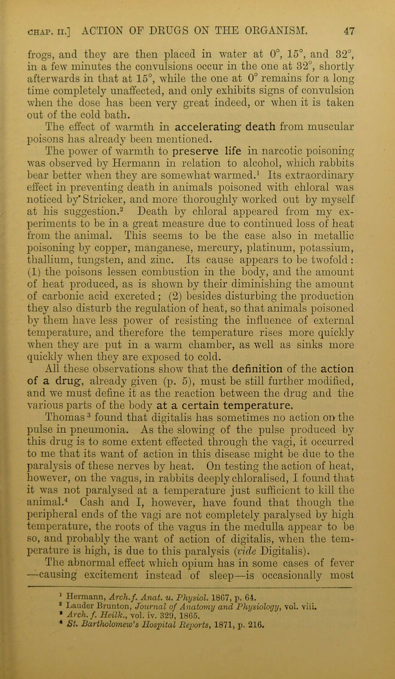 frogs, and they are then placed in water at 0°, 15°, and 32°, in a few minutes the convulsions occur in the one at 32°, shortly afterwards in that at 15°, while the one at 0° remains for a long time completely unaffected, and only exhibits signs of convulsion when the dose has been very great indeed, or when it is taken out of the cold bath. The effect of warmth in accelerating death from muscular poisons has already been mentioned. The power of warmth to preserve life in narcotic poisoning was observed by Hermann in relation to alcohol, which rabbits bear better when they are somewhat warmed.1 Its extraordinary effect in preventing death in animals poisoned with chloral was noticed by' Strieker, and more thoroughly worked out by myself at his suggestion.2 Death by chloral appeared from my ex- periments to be in a great measure due to continued loss of heat from the animal. This seems to be the case also in metallic poisoning by copper, manganese, mercury, platinum, potassium, thallium, tungsten, and zinc. Its cause appears to be twofold : (1) the poisons lessen combustion in the body, and the amount of heat produced, as is shown by their diminishing the amount of carbonic acid excreted; (2) besides disturbing the production they also disturb the regulation of heat, so that animals poisoned by them have less power of resisting the influence of external temperature, and therefore the temperature rises more quickly when they are put in a warm chamber, as well as sinks more quickly when they are exposed to cold. All these observations show that the definition of the action of a drug, already given (p. 5), must be still further modified, and we must define it as the reaction between the drug and the various parts of the body at a certain temperature. Thomas3 found that digitalis has sometimes no action on the pulse in pneumonia. As the slowing of the pulse produced by this drug is to some extent effected through the vagi, it occurred to me that its want of action in this disease might be due to the paralysis of these nerves by heat. On testing the action of heat, however, on the vagus, in rabbits deeply chloralised, I found that it was not paralysed at a temperature just sufficient to kill the animal.4 Cash and I, however, have found that though the peripheral ends of the vagi are not completely paralysed by high temperature, the roots of the vagus in the medulla appear to be so, and probably the want of action of digitalis, when the tem- perature is high, is due to this paralysis (vide Digitalis). The abnormal effect which opium has in some cases of fever —causing excitement instead of sleep—is occasionally most 1 Hermann, Arch.f. Anat. u. Physiol. 18G7, p. 64. 2 Lauder Brunton, Journal of Anatomy and Physiology, vol. viii. * Arch. f. Hcilk., vol. iv. 329, 1865. 4 St. Bartholomew's Hospital Reports, 1871, p. 216.