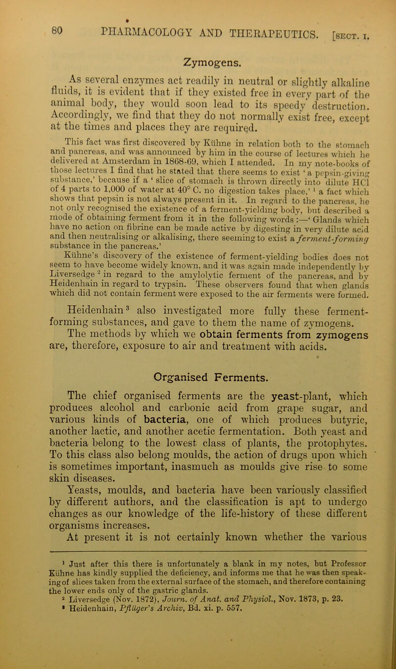 Zymogens. As several enzymes act readily in neutral or slightly alkaline fluids, it is evident that if they existed free in every part of the animal body, they would soon lead to its speedy' destruction. Accordingly, we find that they do not normally exist free, except at the times and places they are required. This fact was first discovered by Kiihne in relation both to the stomach and pancreas, and was announced by him in the course of lectures winch he delivered at Amsterdam in 1868-69, which I attended. In my note-books of those lectures I find that he stated that there seems to exist ‘a pepsin-giving substance,’ because if a * slice of stomach is thrown directly into dilute HC1 of 4 parts to 1,000 of water at 40° C. no digestion takes place,’ 1 2 a fact which shows that pepsin is not always present in it. In regard to the pancreas, he not only recognised the existence of a ferment-yielding body, but described a mode of obtaining ferment from it in the following words':—* Glands which have no action on fibrine can be made active by digesting in very dilute acid and then neutralising or alkalising, there seeming to exist a ferment-forming substance in the pancreas.’ Kiihne’s discovery of the existence of ferment-yielding bodies does not seem to have become widely known, and it was again made independently by Liversedge * in regard to the amylolytic ferment of the pancreas, and by Heidenhain in regard to trypsin. These observers found that when glands which did not contain ferment were exposed to the ah- ferments were formed. Heiclenbain3 also investigated more fully these ferment- forming substances, and gave to them the name of zymogens. The methods by which we obtain ferments from zymogens are, therefore, exposure to air and treatment with acids. Organised Ferments. The chief organised ferments are the yeast-plant, which produces alcohol and carbonic acid from grape sugar, and various kinds of bacteria, one of which produces butyric, another lactic, and another acetic fermentation. Both yeast and bacteria belong to the lowest class of plants, the protophytes. To this class also belong moulds, the action of drugs upon which is sometimes important, inasmuch as moulds give rise to some skin diseases. Yeasts, moulds, and bacteria have been variously classified by different authors, and the classification is apt to undergo changes as our knowledge of the life-history of these different organisms increases. At present it is not certainly known whether the various 1 Just after this there is unfortunately a blank in my notes, but Professor Kiihne has kindly supplied the deficiency, and informs me that he was then speak- ing of slices taken from the external surface of the stomach, and therefore containing the lower ends only of the gastric glands. 2 Liversedge (Nov. 1872), Journ. of Anat. and Physiol., Nov. 1873, p. 23. * Heidenhain, Pfliiger's Archiv, Bd. xi. p. 557.