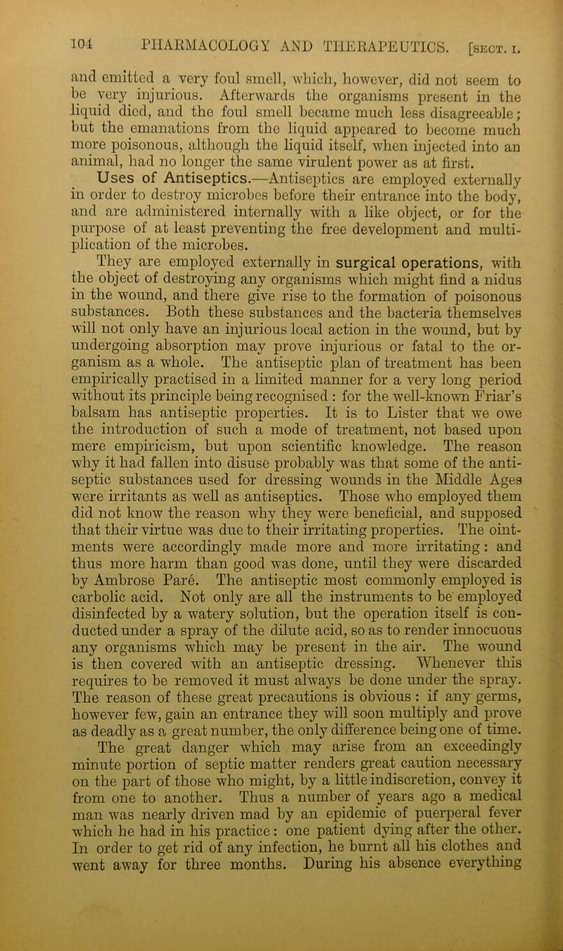 and emitted a very foul smell, which, however, did not seem to be very injurious. Afterwards the organisms present in the liquid died, and the foul smell became much less disagreeable; but the emanations from the liquid appeared to become much more poisonous, although the liquid itself, when injected into an animal, had no longer the same virulent power as at first. Uses of Antiseptics.—Antiseptics are employed externally in order to destroy microbes before their entrance into the body, and are administered internally with a like object, or for the purpose of at least preventing the free development and multi- plication of the microbes. They are employed externally in surgical operations, with the object of destroying any organisms which might find a nidus in the wound, and there give rise to the formation of poisonous substances. Both these substances and the bacteria themselves will not only have an injurious local action in the wound, but by undergoing absorption may prove injurious or fatal to the or- ganism as a whole. The antiseptic plan of treatment has been empirically practised in a limited manner for a very long period without its principle being recognised : for the well-known Friar’s balsam has antiseptic properties. It is to Lister that we owe the introduction of such a mode of treatment, not based upon mere empiricism, but upon scientific knowledge. The reason why it had fallen into disuse probably was that some of the anti- septic substances used for dressing wounds in the Middle Ages were irritants as well as antiseptics. Those who employed them did not know the reason why they were beneficial, and supposed that their virtue was due to their irritating properties. The oint- ments were accordingly made more and more irritating: and thus more harm than good was done, until they were discarded by Ambrose Pare. The antiseptic most commonly employed is carbolic acid. Not only are all the instruments to be employed disinfected by a watery solution, but the operation itself is con- ducted under a spray of the dilute acid, so as to render innocuous any organisms which may be present in the air. The wound is then covered with an antiseptic dressing. Whenever this requires to be removed it must always be done under the spray. The reason of these great precautions is obvious : if any germs, however few, gain an entrance they will soon multiply and prove as deadly as a great number, the only difference being one of time. The great danger which may arise from an exceedingly minute portion of septic matter renders great caution necessary on the part of those who might, by a little indiscretion, convey it from one to another. Thus a number of years ago a medical man was nearly driven mad by an epidemic of puerperal fever which he had in his practice: one patient dying after the other. In order to get rid of any infection, he burnt all his clothes and went away for three months. During his absence everything