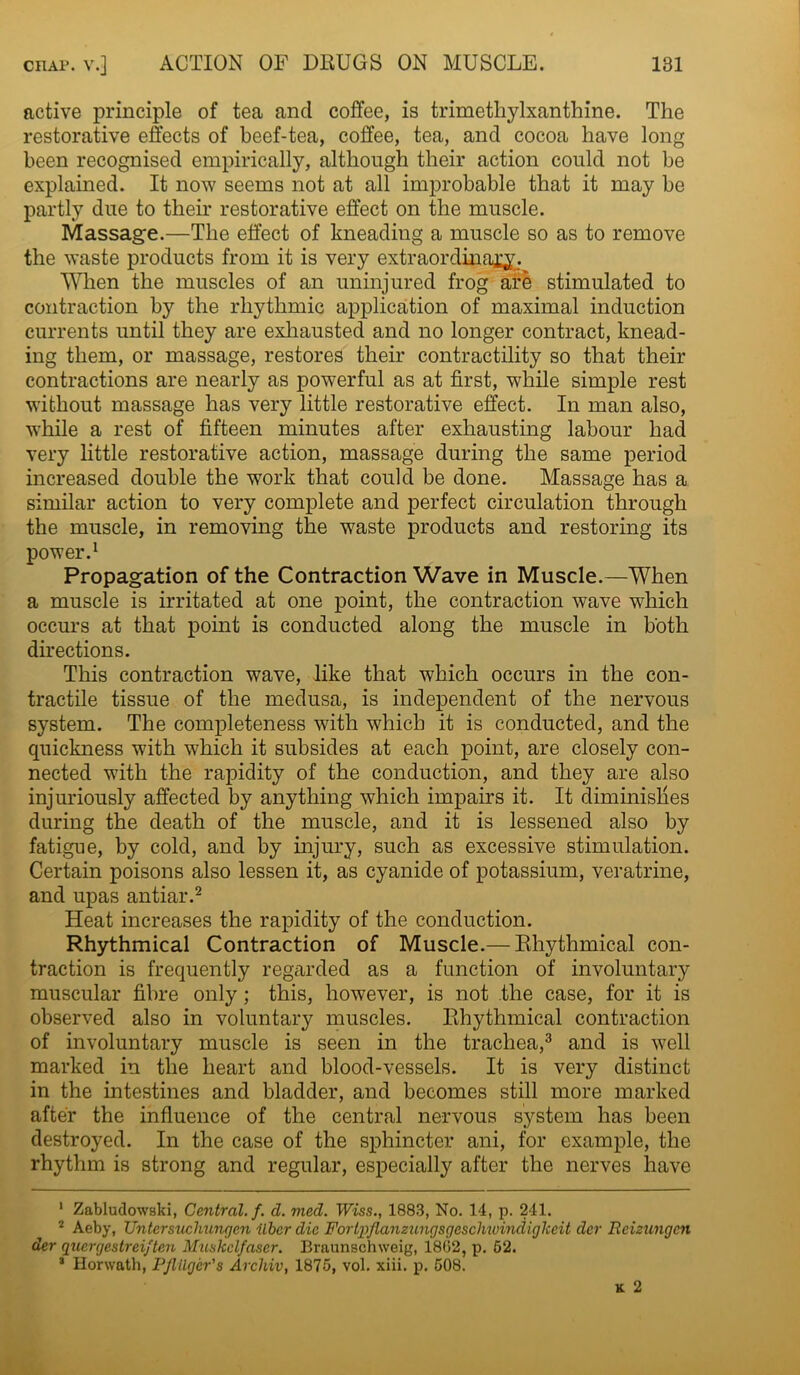 active principle of tea and coffee, is trimetliylxanthine. The restorative effects of beef-tea, coffee, tea, and cocoa have long been recognised empirically, although their action could not be explained. It now seems not at all improbable that it may be partly due to their restorative effect on the muscle. Massage.—The effect of kneading a muscle so as to remove the waste products from it is very extraordinary. When the muscles of an uninjured frog are stimulated to contraction by the rhythmic application of maximal induction currents until they are exhausted and no longer contract, knead- ing them, or massage, restores their contractility so that their contractions are nearly as powerful as at first, while simple rest without massage has very little restorative effect. In man also, while a rest of fifteen minutes after exhausting labour had very little restorative action, massage during the same period increased double the work that could be done. Massage has a similar action to very complete and perfect circulation through the muscle, in removing the waste products and restoring its power.1 Propagation of the Contraction Wave in Muscle.—When a muscle is irritated at one point, the contraction wave which occurs at that point is conducted along the muscle in both directions. This contraction wave, like that which occurs in the con- tractile tissue of the medusa, is independent of the nervous system. The completeness with which it is conducted, and the quickness with which it subsides at each point, are closely con- nected with the rapidity of the conduction, and they are also injuriously affected by anything which impairs it. It diminishes during the death of the muscle, and it is lessened also by fatigue, by cold, and by injury, such as excessive stimulation. Certain poisons also lessen it, as cyanide of potassium, veratrine, and upas antiar.2 Heat increases the rapidity of the conduction. Rhythmical Contraction of Muscle.— Rhythmical con- traction is frequently regarded as a function of involuntary muscular fibre only; this, however, is not the case, for it is observed also in voluntary muscles. Rhythmical contraction of involuntary muscle is seen in the trachea,3 and is well marked in the heart and blood-vessels. It is very distinct in the intestines and bladder, and becomes still more marked after the influence of the central nervous system has been destroyed. In the case of the sphincter ani, for example, the rhythm is strong and regular, especially after the nerves have 1 Zabludowski, Central, f. d. med. Wiss., 1883, No. 14, p. 241. 2 Aeby, XJntersuchungen ilbcr die Fortpflanzungsgeschioindigheit dev Reizungcn der quergestrei/ten Muskclfaser. Braunschweig, 1862, p. 62. 3 Horwath, PJlilger's Arcliiv, 1875, vol. xiii. p. 508.