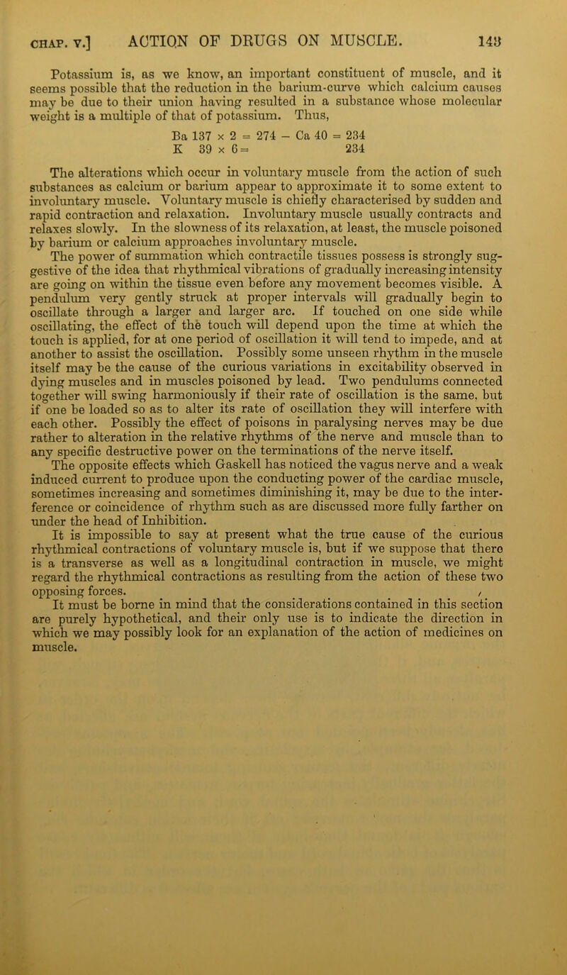 Potassium is, as we know, an important constituent of muscle, and it seems possible that the reduction in the barium-curve which calcium causes may be due to their union having resulted in a substance whose molecular weight is a multiple of that of potassium. Thus, Ba 137 x 2 = 274 - Ca 40 = 234 K 39 x 6= 234 The alterations which occur in voluntary muscle from the action of such substances as calcium or barium appear to approximate it to some extent to involuntary muscle. Voluntary muscle is chiefly characterised by sudden and rapid contraction and relaxation. Involuntary muscle usually contracts and relaxes slowly. In the slowness of its relaxation, at least, the muscle poisoned by barium or calcium approaches involuntary muscle. The power of summation which contractile tissues possess is strongly sug- gestive of the idea that rhythmical vibrations of gradually increasing intensity are going on within the tissue even before any movement becomes visible. A pendulum very gently struck at proper intervals will gradually begin to oscillate through a larger and larger arc. If touched on one side while oscillating, the effect of the touch will depend upon the time at which the touch is applied, for at one period of oscillation it will tend to impede, and at another to assist the oscillation. Possibly some unseen rhythm in the muscle itself may be the cause of the curious variations in excitability observed in dying muscles and in muscles poisoned by lead. Two pendulums connected together will swing harmoniously if their rate of oscillation is the same, but if one be loaded so as to alter its rate of oscillation they will interfere with each other. Possibly the effect of poisons in paralysing nerves may be due rather to alteration in the relative rhythms of the nerve and muscle than to any specific destructive power on the terminations of the nerve itself. The opposite effects which Gaskell has noticed the vagus nerve and a weak induced current to produce upon the conducting power of the cardiac muscle, sometimes increasing and sometimes diminishing it, may be due to the inter- ference or coincidence of rhythm such as are discussed more fully farther on under the head of Inhibition. It is impossible to say at present what the true cause of the curious rhythmical contractions of voluntary muscle is, but if we sirppose that thero is a transverse as well as a longitudinal contraction in muscle, we might regard the rhythmical contractions as resulting from the action of these two opposing forces. , It must be borne in mind that the considerations contained in this section are purely hypothetical, and their only use is to indicate the direction in which we may possibly look for an explanation of the action of medicines on muscle.