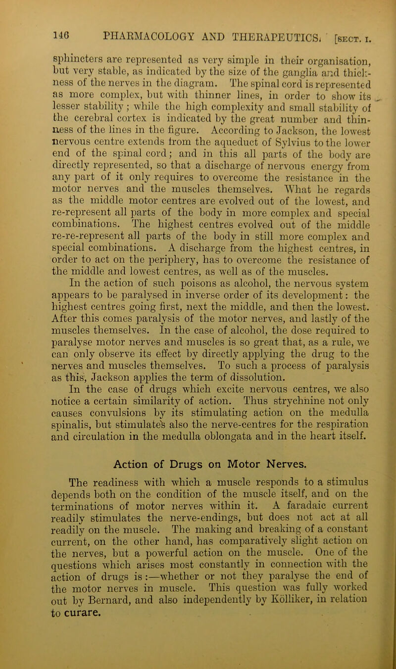 sphincters are represented as very simple in their organisation, hut very stable, as indicated by the size of the ganglia and thick- ness of the nerves in the diagram. The spinal cord is represented as more complex, but with thinner lines, in order to show its lesser stability; while the high complexity and small stability of the cerebral cortex is indicated by the great number and thin- ness of the lines in the figure. According to Jackson, the lowest nervous centre extends from the aqueduct of Sylvius to the lower end of the spinal cord; and in this all parts of the body are directly represented, so that a discharge of nervous energy from any part of it only requires to overcome the resistance in the motor nerves and the muscles themselves. What he regards as the middle motor centres are evolved out of the lowest, and re-represent all parts of the body in more complex and special combinations. The highest centres evolved out of the middle re-re-represent all parts of the body in still more complex and special combinations. A discharge from the highest centres, in order to act on the periphery, has to overcome the resistance of the middle and lowest centres, as well as of the muscles. In the action of such poisons as alcohol, the nervous system appears to be paralysed in inverse order of its development: the highest centres going first, next the middle, and then the lowest. After this comes paralysis of the motor nerves, and lastly of the muscles themselves. In the case of alcohol, the dose required to paralyse motor nerves and muscles is so great that, as a rule, we can only observe its effect by directly applying the drug to the nerves and muscles themselves. To such a process of paralysis as this, Jackson applies the term of dissolution. In the case of drugs which excite nervous centres, we also notice a certain similarity of action. Thus strychnine not only causes convulsions by its stimulating action on the medulla spinalis, but stimulates also the nerve-centres for the respiration and circulation in the medulla oblongata and in the heart itself. Action of Drugs on Motor Nerves. The readiness with which a muscle responds to a stimulus depends both on the condition of the muscle itself, and on the terminations of motor nerves within it. A faradaic current readily stimulates the nerve-endings, but does not act at all readily on the muscle. The making and breaking of a constant current, on the other hand, has comparatively slight action on the nerves, but a powerful action on the muscle. One of the questions which arises most constantly in connection with the action of drugs is:—whether or not they paralyse the end of the motor nerves in muscle. This question was fully worked out by Bernard, and also independently by Kolliker, in relation to curare.