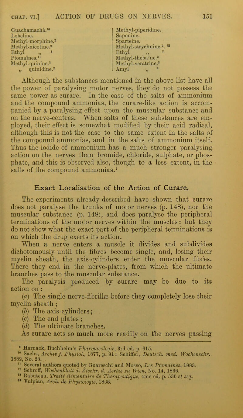 XJlrJ-Ljrx ,, Ptomaines.11 Methyl-quinine.3 GuachamachfL10 Lobeline. Methyl-morphine, Methyl-nicotine.2 Ethyl „ 3 Methyl-piperidine. Saponine. Sparteine. Methyl-strychnine.2, '* Ethyl Methyl-thebaine.2 Methyl-veratrine.3 Amyl „ 3 „ quinidine.: Although the substances mentioned in the above list have all the power of paralysing motor nerves, they do not possess the same power as curare. In the case of the salts of ammonium and the compound ammonias, the curare-like action is accom- panied by a paralysing effect upon the muscular substance and on the nerve-centres. When salts of these substances are em- ployed, their effect is somewhat modified by their acid radical, although this is not the case to the same extent in the salts of the compound ammonias, and in the salts of ammonium itself. Thus the iodide of ammonium has a much stronger paralysing action on the nerves than bromide, chloride, sulphate, or phos- phate, and this is observed also, though to a less extent, in the salts of the compound ammonias.1 Exact Localisation of the Action of Curare. The experiments already described have shown that curare does not paralyse the trunks of motor nerves (p. 148), nor the muscular substance (p. 148), and does paralyse the peripheral terminations of the motor nerves within the muscles: but they do not show what the exact part of the peripheral terminations is on which the drug exerts its action. When a nerve enters a muscle it divides and subdivides dichotomously until the fibres become single, and, losing their myelin sheath, the axis-cylinders enter the muscular fibres. There they end in the nerve-plates, from which the ultimate branches pass to the muscular substance. The paralysis produced by curare may be due to its action on: (a) The single nerve-fibrillae before they completely lose their myelin sheath ; (b) The axis-cylinders; (c) The end plates ; (d) The ultimate branches. As curare acts so much more readily on the nerves passing 9 Harnack, Buchheim’s Pharmacologic, 3rd ed. p. 615. 10 Sachs, Archiv f. Physiol., 1877, p. 91; Schiller, Deutsch. mad. Wochenschr., 1882, No. 28. . 11 Several authors quoted by Guareschi and Mosso, Lcs Ptomaines. 1883. 12 Schroff, Wochenhlatt d. Ztschr. d. Aertze zu Wien, No. 14, 1866. 13 Rabuteau, Traiti il&mentaire clc Thdrapeutigue, 4me ed. p. 536 et seg. 14 Vulpian, Arch, de Physiologic, 1868.