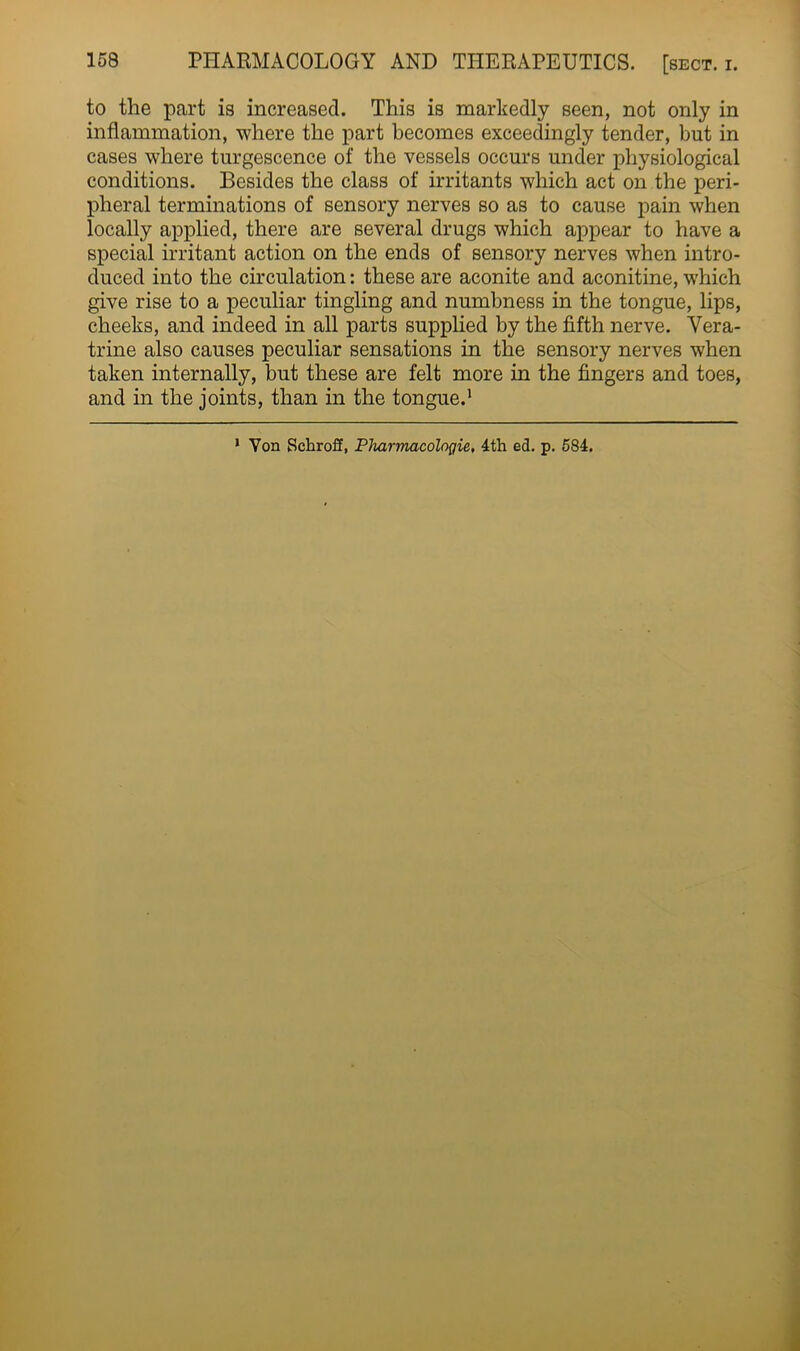 to the part is increased. This is markedly seen, not only in inflammation, where the part becomes exceedingly tender, but in cases where turgescence of the vessels occurs under physiological conditions. Besides the class of irritants which act on the peri- pheral terminations of sensory nerves so as to cause pain when locally applied, there are several drugs which appear to have a special irritant action on the ends of sensory nerves when intro- duced into the circulation: these are aconite and aconitine, which give rise to a peculiar tingling and numbness in the tongue, lips, cheeks, and indeed in all parts supplied by the fifth nerve. Vera- trine also causes peculiar sensations in the sensory nerves when taken internally, but these are felt more in the fingers and toes, and in the joints, than in the tongue.1 ’ Von Schroff, Pharmacologic, 4th ed. p. 584.