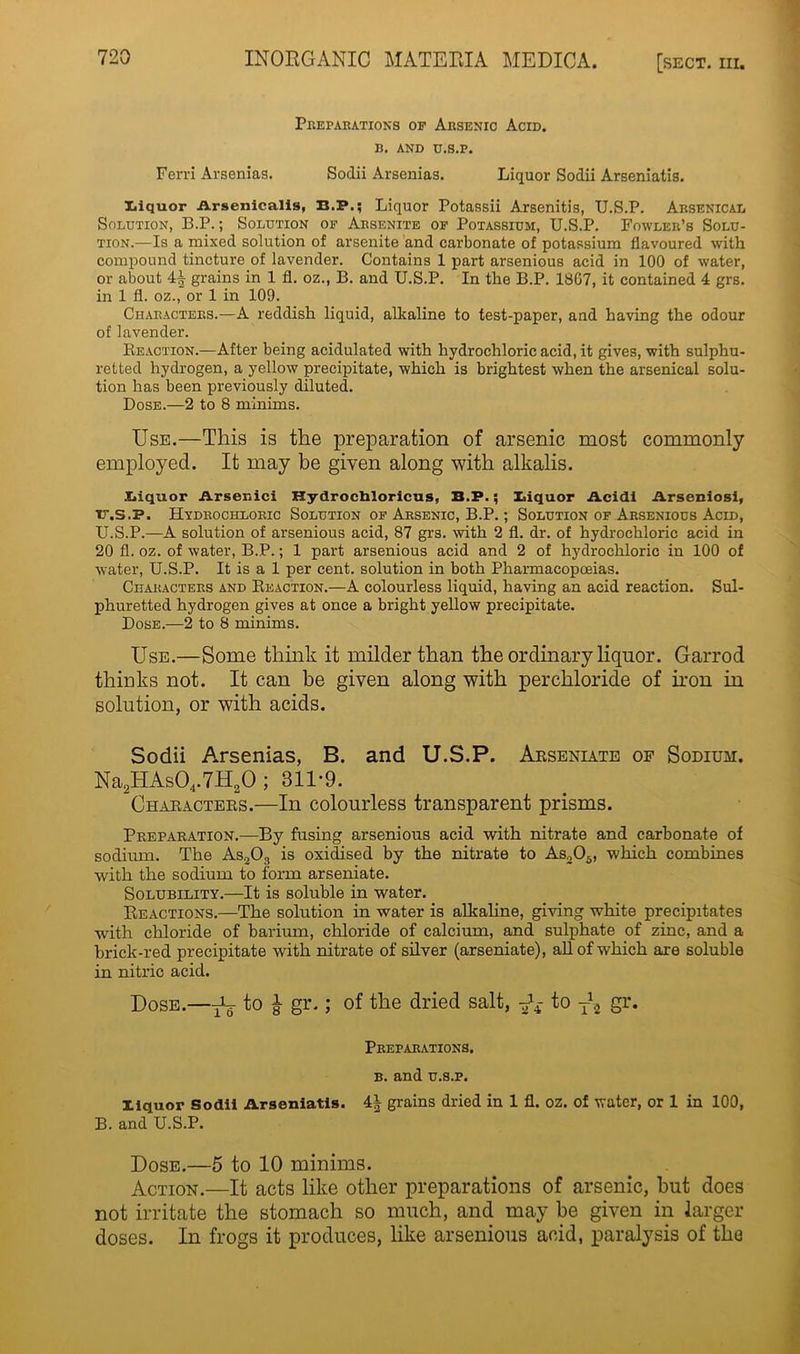 Preparations op Arsenic Acid. b. AND D.S.P. Ferri Arsenias. Sodii Arsenias. Liquor Sodii Arseniatis. Liquor Arsenicalis, B.P.; Liquor Potassii Arsenitis, U.S.P. Arsenical Solution, B.P.; Solution op Arsenite of Potassium, U.S.P. Fowler’s Solu- tion.—Is a mixed solution of arsenite and carbonate of potassium flavoured with compound tincture of lavender. Contains 1 part arsenious acid in 100 of water, or about 4| grains in 1 fl. oz., B. and U.S.P. In the B.P. 18G7, it contained 4 grs. in 1 fl. oz., or 1 in 109. Characters.—A reddish liquid, alkaline to test-paper, and having the odour of lavender. Reaction.—After being acidulated with hydrochloric acid, it gives, with sulphu- retted hydrogen, a yellow precipitate, which is brightest when the arsenical solu- tion has been previously diluted. Dose.—2 to 8 minims. Use.—This is the preparation of arsenic most commonly employed. It may be given along with alkalis. Xiiquor Arsenic! Hydrochloricus, B.P.; Xaquor Acid! Arseniosi, ir.s.P. Hydrochloric Solution op Arsenic, B.P.; Solution of Arsenious Acid, U.S.P.—A solution of arsenious acid, 87 grs. with 2 fl. dr. of hydrochloric acid in 20 fl. oz. of water, B.P.; 1 part arsenious acid and 2 of hydrochloric in 100 of water, U.S.P. It is a 1 per cent, solution in both Pharmacopoeias. Characters and Reaction.—A colourless liquid, having an acid reaction. Sul- phuretted hydrogen gives at once a bright yellow precipitate. Dose.—2 to 8 minims. Use.—Some think it milder than the ordinary liquor. Garrod thinks not. It can be given along with per chloride of iron in solution, or with acids. Sodii Arsenias, B. and U.S.P. Arseniate of Sodium. Na2HAs04.7H20 ; 311-9. Characters.—In colourless transparent prisms. Preparation.—By fusing arsenious acid with nitrate and carbonate of sodium. The As20:, is oxidised by the nitrate to As205, which combines with the sodium to form arseniate. Solubility.—It is soluble in water. Reactions.—The solution in water is alkaline, giving white precipitates with chloride of barium, chloride of calcium, and sulphate of zinc, and a brick-red precipitate with nitrate of silver (arseniate), all of which are soluble in nitric acid. Dose.—^ to £ gr.; of the dried salt, ^ to T\ gr. Preparations, b. and u.s.p. Xiquor Sodii Arseniatis. 4| grains dried in 1 fl. oz. of water, or 1 in 100, B. and U.S.P. Dose.—5 to 10 minims. Action.—It acts like other preparations of arsenic, but does not irritate the stomach so much, and may be given in larger doses. In frogs it produces, like arsenious acid, paralysis of the