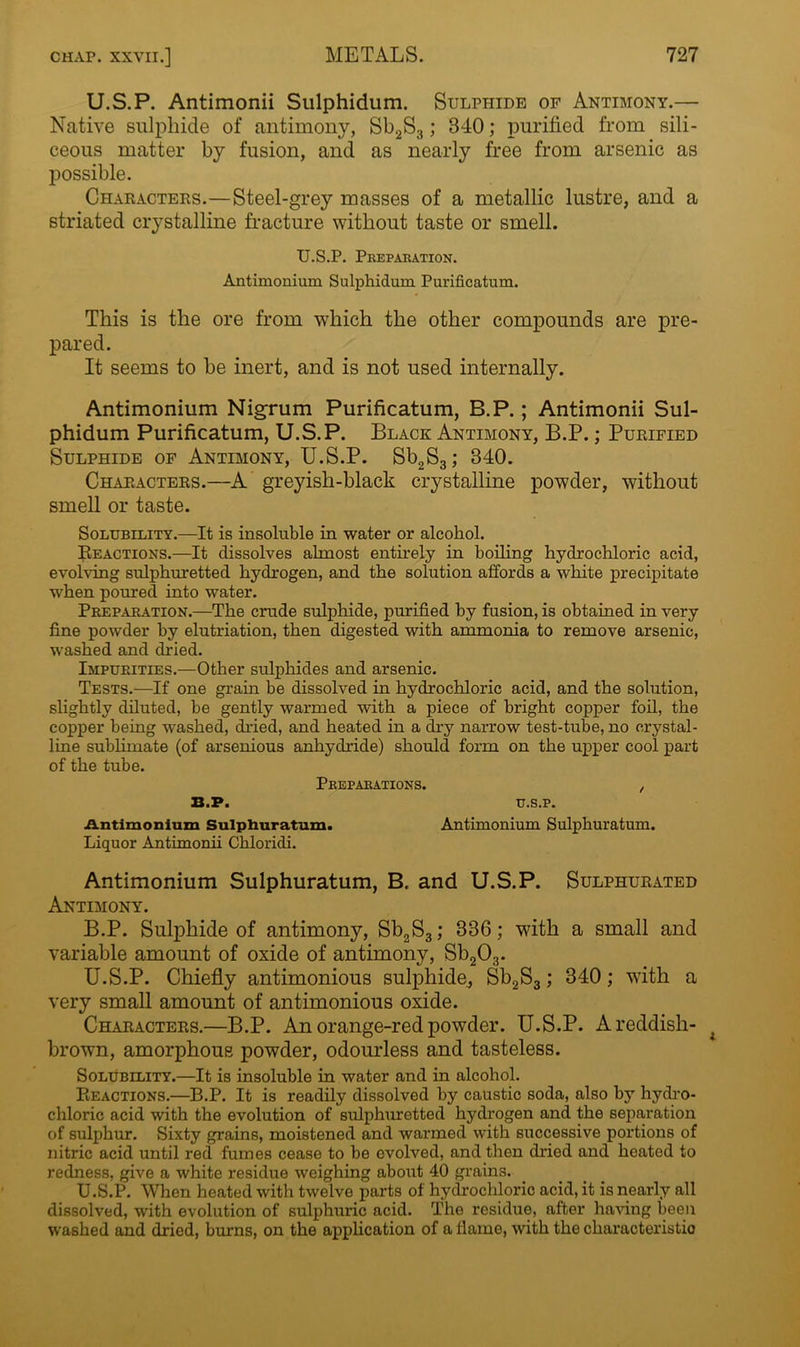 U.S.P. Antimonii Sulphidum. Sulphide of Antimony.— Native sulphide of antimony, Sb2S3; 340; purified from sili- ceous matter by fusion, and as nearly free from arsenic as possible. Characters.—Steel-grey masses of a metallic lustre, and a striated crystalline fracture without taste or smell. U.S.P. Preparation. Antimonium Sulphidum Purificatum. This is the ore from which the other compounds are pre- pared. It seems to be inert, and is not used internally. Antimonium Nigrum Purificatum, B.P.; Antimonii Sul- phidum Purificatum, U.S.P. Black Antimony, B.P.; Purified Sulphide of Antimony, U.S.P. Sb2S3; 340. Characters.—A greyish-black crystalline powder, without smell or taste. Solubility.—It is insoluble in water or alcohol. Reactions.—It dissolves almost entirely in boiling hydrochloric acid, evolving sulphuretted hydrogen, and the solution affords a white precipitate when poured into water. Preparation.—The crude sulphide, purified by fusion, is obtained in very fine powder by elutriation, then digested with ammonia to remove arsenic, washed and dried. Impurities.—Other sulphides and arsenic. Tests.—If one grain be dissolved in hydrochloric acid, and the solution, slightly diluted, be gently warmed with a piece of bright copper foil, the copper being washed, dried, and heated in a dry narrow test-tube, no crystal- line sublimate (of arsenious anhydride) should form on the upper cool part of the tube. Preparations. ,, B.P. U.S.P. Antimonium Sulphuratum. Antimonium Sulphuratum. Liquor Antimonii Chloridi. Antimonium Sulphuratum, B. and U.S.P. Sulphurated Antimony. B.P. Sulphide of antimony, Sb2S3; 336; with a small and variable amount of oxide of antimony, Sb203. U.S.P. Chiefly antimonious sulphide, Sb2S3; 340; with a very small amount of antimonious oxide. Characters.—B.P. An orange-red powder. U.S.P. A reddish- brown, amorphous powder, odourless and tasteless. Solubility.—It is insoluble in water and in alcohol. Reactions.—B.P. It is readily dissolved by caustic soda, also by hydro- chloric acid with the evolution of sulphuretted hydrogen and the separation of sulphur. Sixty grains, moistened and warmed with successive portions of nitric acid until red fumes cease to be evolved, and then dried and heated to redness, give a white residue weighing about 40 grains. U.S.P. When heated with twelve parts of hydrochloric acid, it is nearly all dissolved, with evolution of sulphuric acid. The residue, after having been washed and dried, burns, on the application of a flame, with the characteristic