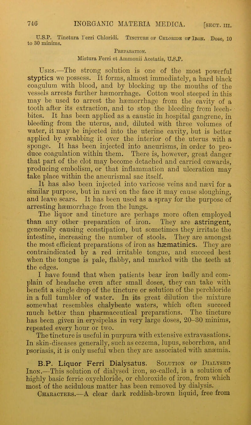 U.S.P. Tinotura I'erri Chloridi. Tincture op Chloride op Iron. to 30 minims. Preparation. Mistura Ferri et Ammonii Acetatis, U.S.P. Dose, 10 Uses.—The strong solution is one of the most powerful styptics we possess. It forms, almost immediately, a hard black coagulum with blood, and by blocking up the mouths of the vessels arrests further haemorrhage. Cotton wool steeped in this may be used to arrest the haemorrhage from the cavity of a tooth after its extraction, and to stop the bleeding from leech- bites. It has been applied as a caustic in hospital gangrene, in bleeding from the uterus, and, diluted with three volumes of water, it may be injected into the uterine cavity, but is better applied by swabbing it over the interior of the uterus with a sponge. It has been injected into aneurisms, in order to pro- duce coagulation within them. There is, however, great danger that part of the clot may become detached and carried onwards, producing embolism, or that inflammation and ulceration may take place within the aneurismal sac itself. It has also been injected into varicose veins and naevi for a similar purpose, but in naevi on the face it may cause sloughing, and leave scars. It has been used as a spray for the purpose of arresting haemorrhage from the lungs. The liquor and tincture are perhaps more often employed than any other preparation of iron. They are astringent, generally causing constipation, but sometimes they irritate the intestine, increasing the number of stools. They are amongst the most efficient preparations of iron as haematinics. They are contraindicated by a red irritable tongue, and succeed best when the tongue is pale, flabby, and marked with the teeth at the edges. I have found that when patients bear iron badly and com- plain of headache even after small doses, they can take with benefit a single drop of the tincture or solution of the perchloride in a full tumbler of water. In its great dilution the mixture somewhat resembles chalybeate waters, which often succeed much better than pharmaceutical preparations. The tincture has been given in erysipelas in very large doses, 20-30 minims, repeated every hour or two. The tincture is useful in purpura with extensive extravasations. In skin-diseases generally, such as eczema, lupus, seborrhcea, and psoriasis, it is only useful when they are associated with anaemia. B.P. Liquor Ferri Dialysatus. Solution of Dialysed Iron.—This solution of dialysed iron, so-called, is a solution of highly basic ferric oxychloride, or chloroxide of iron, from which most of the acidulous matter has been removed by dialysis. Characters.—A clear dark reddish-brown liquid, free from