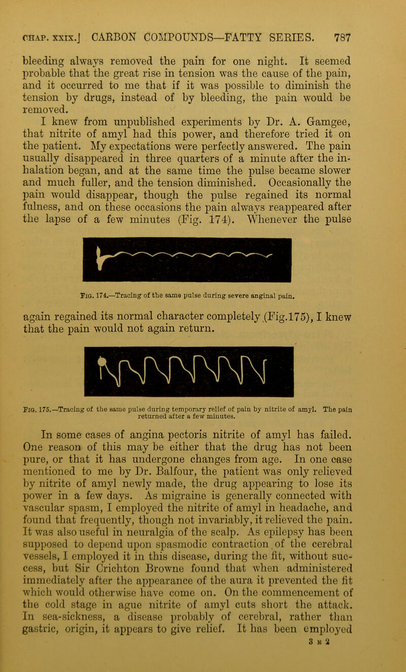 bleeding always removed the pain for one night. It seemed probable that the great rise in tension was the cause of the pain, and it occurred to me that if it was possible to diminish the tension by drugs, instead of by bleeding, the pain would be removed. I knew from unpublished experiments by Dr. A. Gamgee, that nitrite of amyl had this power, and therefore tried it on the patient. My expectations were perfectly answered. The pain usually disappeared in three quarters of a minute after the in- halation began, and at the same time the pulse became slower and much fuller, and the tension diminished. Occasionally the pain would disappear, though the pulse regained its normal fulness, and on these occasions the pain always reappeared after the lapse of a few minutes (Fig. 174). Whenever the pulse Fig. 174.—Tracing of the same pulse during severe anginal pain. again regained its normal character completely (Fig. 17 5), I knew that the pain would not again return. Fig. 175.—Tracing of the same pulse during temporary relief of pain by nitrite of amyl. The pain returned after a few minutes. In some cases of angina pectoris nitrite of amyl has failed. One reason of this may be either that the drug has not been pure, or that it has undergone changes from age. In one case mentioned to me by Dr. Balfour, the patient was only relieved by nitrite of amyl newly made, the drug appearing to lose its power in a few days. As migraine is generally connected with vascular spasm, I employed the nitrite of amyl in headache, and found that frequently, though not invariably, it relieved the pain. It was also useful in neuralgia of the scalp. As epilepsy has been supposed to depend upon spasmodic contraction. of the cerebral vessels, I employed it in this disease, during the fit, without suc- cess, but Sir Crichton Browne found that when administered immediately after the appearance of the aura it prevented the fit which would otherwise have come on. On the commencement of the cold stage in ague nitrite of amyl cuts short the attack. In sea-sickness, a disease probably of cerebral, rather than gastric, origin, it appears to give relief. It has been employed 3 k 2