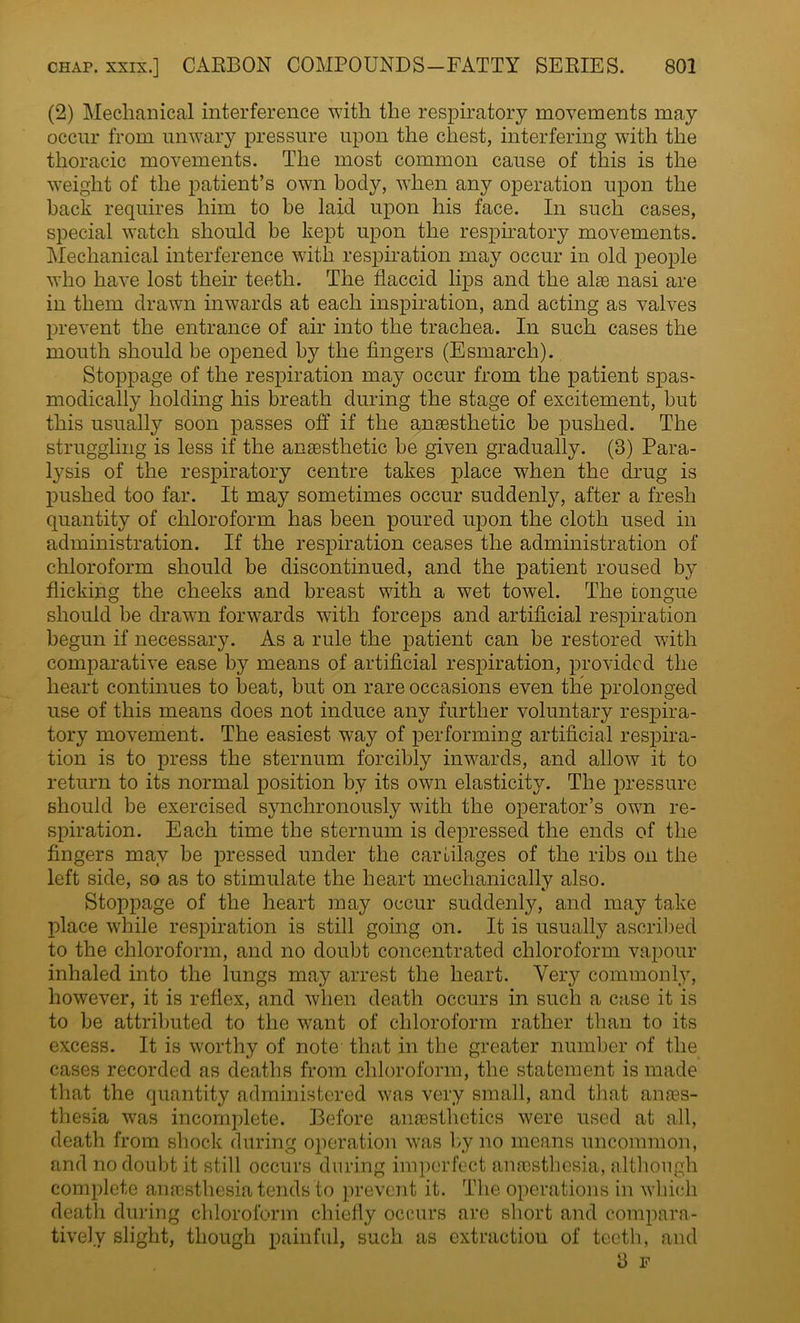 (2) Mechanical interference with the respiratory movements may occur from unwary pressure upon the chest, interfering with the thoracic movements. The most common cause of this is the weight of the patient's own body, when any operation upon the back requires him to be laid upon his face. In such cases, special watch should be kept upon the respiratory movements. Mechanical interference with respiration may occur in old people who have lost their teeth. The flaccid lips and the alae nasi are in them drawn inwards at each inspiration, and acting as valves prevent the entrance of air into the trachea. In such cases the mouth should be opened by the fingers (Esmarch). Stoppage of the respiration may occur from the patient spas- modically holding his breath during the stage of excitement, but this usually soon passes off if the anaesthetic be pushed. The struggling is less if the anaesthetic be given gradually. (3) Para- lysis of the respiratory centre takes place when the drug is pushed too far. It may sometimes occur suddenly, after a fresh quantity of chloroform has been poured upon the cloth used in administration. If the respiration ceases the administration of chloroform should be discontinued, and the patient roused by flicking the cheeks and breast with a wet towel. The tongue should be drawn forwards with forceps and artificial respiration begun if necessary. As a rule the patient can be restored with comparative ease by means of artificial respiration, provided the heart continues to beat, but on rare occasions even the prolonged use of this means does not induce any further voluntary respira- tory movement. The easiest way of performing artificial respira- tion is to press the sternum forcibly inwards, and allow it to return to its normal position by its own elasticity. The pressure should be exercised synchronously with the operator's own re- spiration. Each time the sternum is depressed the ends of the fingers may be pressed under the cartilages of the ribs on the left side, so as to stimulate the heart mechanically also. Stoppage of the heart may occur suddenly, and may take place while respiration is still going on. It is usually ascribed to the chloroform, and no doubt concentrated chloroform vapour inhaled into the lungs may arrest the heart. Very commonly, however, it is reflex, and when death occurs in such a case it is to be attributed to the want of chloroform rather than to its excess. It is worthy of note that in the greater number of the cases recorded as deaths from chloroform, the statement is made that the quantity administered was very small, and that ana?s- thesia was incomplete. Before anaesthetics were used at all, death from shock during operation was by no means uncommon, and no doubt it still occurs during imperfect anesthesia, although complete anaesthesia tends to prevent it. The operations in which death during chloroform chiefly occurs are short and compara- tively slight, though painful, such as extraction of teeth, and 8 F