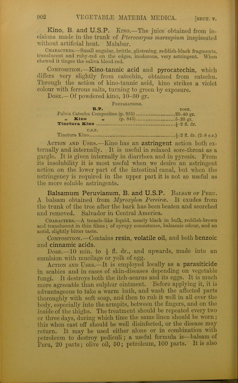 Kino, B. and U.S.P. Kino.—The juice'obtained from in- cisions made in the trunk of Pterocarpus marsupium inspissated without artificial heat. Malabar. Characters.—Small angular, brittle, glistening, reddish-black fragments, translucent and ruby-red on the edges, inodorous, very astringent. When chewed it tinges the saliva blood-red. Composition.—Kino-tannic acid and pyrocatechin, which differs very slightly from catechin, obtained from catechu. Through the action of kino-tannic acid, kino strikes a violet colour with ferrous salts, turning to green by exposure. Dose.— Of powdered kino, 10-30 gr. Preparations. B.P. DOSE. Pulvis Catechu Compositus (p. 951) 20-40 gr. „ Kino „ (p. 845) 5-20 gr. Tinctura Kino 1-2 fl. dr. U.S.P. Tinctura Kino i-2 fl. dr. (2-8 c.c.) Action and Uses.—Kino has an astringent action both ex- ternally and internally. It is useful in relaxed sore-throat as a gargle. It is given internally in diarrhoea and in pyrosis. From its insolubility it is most useful when we desire an astringent action on the lower part of the intestinal canal, but when the astringency is required in the upper part it is not so useful as the more soluble astringents. Balsamum Peruvianum, B. and U.S.P. Balsam of Peru. A balsam obtained from Myroxylon Pereirce. It exudes from the trunk of the tree after the bark has been beaten and scorched and removed. Salvador in Central America. Characters.—A treacle-like liquid, nearly black in bulk, reddish-brown and translucent in thin films ; of syrupy consistence, balsamic odour, and an acrid, slightly bitter taste. Composition.—Contains resin, volatile oil, and both benzoic and cinnamic acids. Dose.—10 min. to % fl. dr., and upwards, made into an emulsion with mucilage or yolk of egg. Action and Uses.—It is employed locally as a parasiticide in scabies and in cases of skin-diseases depending on vegetable fungi. It destroys both the itch-acarus and its eggs. It is much more agreeable than sulphur ointment. Before applying it, it is advantageous to take a warm bath, and wash the affected parts thoroughly with soft soap, and then to rub it well in all over the body, especially into the armpits, between the fingers, and on the inside of the ihighs. The treatment should be repeated every two or three days, during which time the same linen should be worn ; this when cast off should be well disinfected, or the disease may return. It may be used either alone or in combination with petroleum to destroy pediculi; a useful formula is—balsam of Peru, 20 parts; olive oil, 50; petroleum, 100 parts. It is also