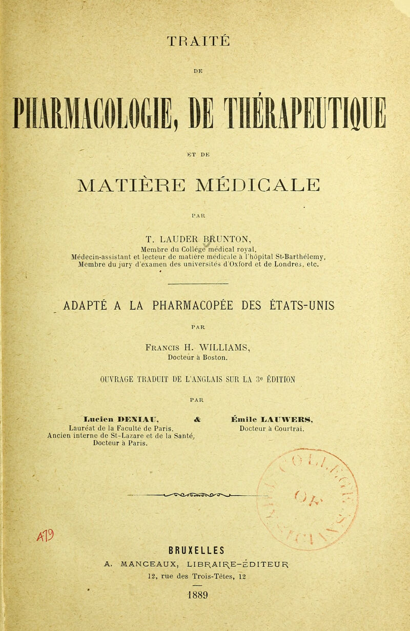 PHARMACOLOGIE, DIS THÉRAPEUT101 ET DE MATIÈRE MÉDICALE PAR T. LAUDER BRUNTON, Membre du Collège'médical royal, Médecin-assistant et lecteur de matière médicale à l'hôpital St-Barthélemy, Membre du jury d'examen des universités d'Oxford et de Londres, etc. ADAPTÉ A LA PHARMACOPÉE DES ÉTATS-UNIS PAR Francis H. WILLIAMS, Docteur à Boston. OUVRAGE TRADUIT DE L’ANGLAIS SUR LA 3e ÉDITION Imcien DEXIAIT, Lauréat de la Faculté de Paris, Ancien interne de St-Lazare et de la Santé Docteur à Paris. & Emile LAUWEKS, Docteur à Courtrai. a19 BRUXELLES A. MANCEAUX, LIBRAIRE-ÉDITEUR 12, rue des Trois-Tètes, 12 1889