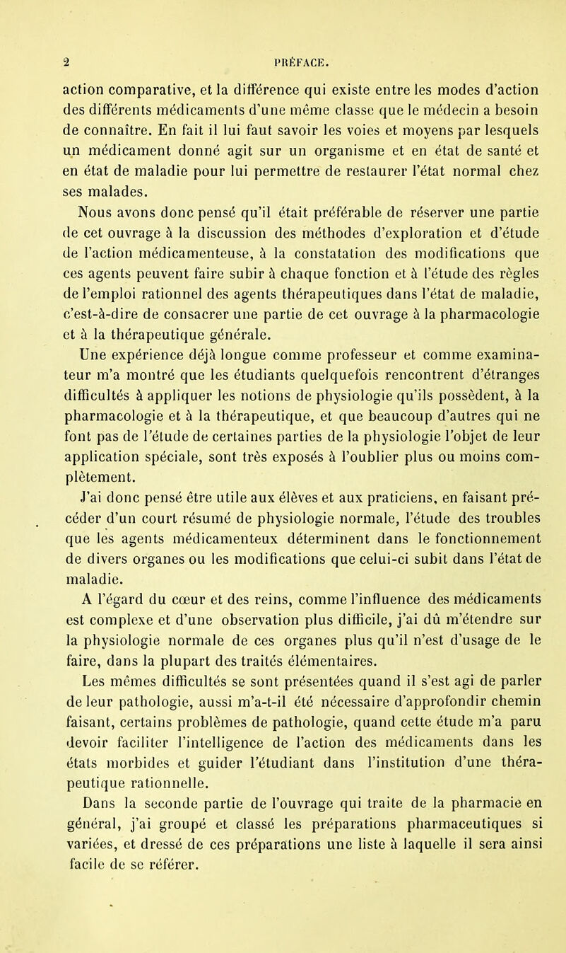 action comparative, et la différence qui existe entre les modes d’action des différents médicaments d’une môme classe que le médecin a besoin de connaître. En fait il lui faut savoir les voies et moyens par lesquels un médicament donné agit sur un organisme et en état de santé et en état de maladie pour lui permettre de restaurer l’état normal chez ses malades. Nous avons donc pensé qu’il était préférable de réserver une partie de cet ouvrage à la discussion des méthodes d’exploration et d’étude de l’action médicamenteuse, à la constatation des modifications que ces agents peuvent faire subir à chaque fonction et à l’étude des règles de l’emploi rationnel des agents thérapeutiques dans l’état de maladie, c’est-à-dire de consacrer une partie de cet ouvrage à la pharmacologie et à la thérapeutique générale. Une expérience déjà longue comme professeur et comme examina- teur m’a montré que les étudiants quelquefois rencontrent d’étranges difficultés à appliquer les notions de physiologie qu’ils possèdent, à la pharmacologie et à la thérapeutique, et que beaucoup d’autres qui ne font pas de l’élude de certaines parties de la physiologie l’objet de leur application spéciale, sont très exposés à l’oublier plus ou moins com- plètement. J’ai donc pensé être utile aux élèves et aux praticiens, en faisant pré- céder d’un court résumé de physiologie normale, l’étude des troubles que les agents médicamenteux déterminent dans le fonctionnement de divers organes ou les modifications que celui-ci subit dans l’état de maladie. A l’égard du cœur et des reins, comme l’influence des médicaments est complexe et d’une observation plus difficile, j’ai dû m’étendre sur la physiologie normale de ces organes plus qu’il n’est d’usage de le faire, dans la plupart des traités élémentaires. Les mômes difficultés se sont présentées quand il s’est agi de parler de leur pathologie, aussi m’a-t-il été nécessaire d’approfondir chemin faisant, certains problèmes de pathologie, quand cette étude m’a paru devoir faciliter l’intelligence de l’action des médicaments dans les états morbides et guider l’étudiant dans l’institution d’une théra- peutique rationnelle. Dans la seconde partie de l’ouvrage qui traite de la pharmacie en général, j’ai groupé et classé les préparations pharmaceutiques si variées, et dressé de ces préparations une liste à laquelle il sera ainsi facile de se référer.