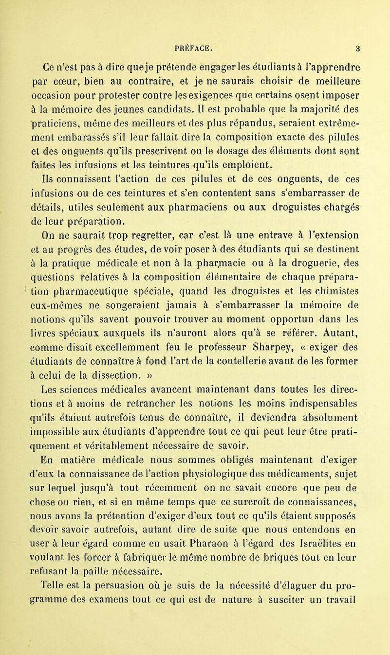 Ce n’est pas à dire queje prétende engager les étudiants à l’apprendre par cœur, bien au contraire, et je ne saurais choisir de meilleure occasion pour protester contre les exigences que certains osent imposer à la mémoire des jeunes candidats. Il est probable que la majorité des praticiens, même des meilleurs et des plus répandus, seraient extrême- ment embarassés s’il leur fallait dire la composition exacte des pilules et des onguents qu’ils prescrivent ou le dosage des éléments dont sont faites les infusions et les teintures qu’ils emploient. Ils connaissent l’action de ces pilules et de ces onguents, de ces infusions ou de ces teintures et s’en contentent sans s’embarrasser de détails, utiles seulement aux pharmaciens ou aux droguistes chargés de leur préparation. On ne saurait trop regretter, car c’est là une entrave à l’extension et au progrès des études, de voir poser à des étudiants qui se destinent à la pratique médicale et non à la pharpaacie ou à la droguerie, des questions relatives à la composition élémentaire de chaque prépara- tion pharmaceutique spéciale, quand les droguistes et les chimistes eux-mêmes ne songeraient jamais à s’embarrasser la mémoire de notions qu’ils savent pouvoir trouver au moment opportun dans les livres spéciaux auxquels ils n’auront alors qu’à se référer. Autant, comme disait excellemment feu le professeur Sharpey, « exiger des étudiants de connaître à fond l’art de la coutellerie avant de les former à celui de la dissection. » Les sciences médicales avancent maintenant dans toutes les direc- tions et à moins de retrancher les notions les moins indispensables qu’ils étaient autrefois tenus de connaître, il deviendra absolument impossible aux étudiants d’apprendre tout ce qui peut leur être prati- quement et véritablement nécessaire de savoir. En matière médicale nous sommes obligés maintenant d’exiger d’eux la connaissance de l’action physiologique des médicaments, sujet sur lequel jusqu’à tout récemment on ne savait encore que peu de chose ou rien, et si en même temps que ce surcroît de connaissances, nous avons la prétention d’exiger d’eux tout ce qu’ils étaient supposés devoir savoir autrefois, autant dire de suite que nous entendons en user à leur égard comme en usait Pharaon à l’égard des Israélites en voulant les forcer à fabriquer le même nombre de briques tout en leur refusant la paille nécessaire. Telle est la persuasion où je suis de la nécessité d’élaguer du pro- gramme des examens tout ce qui est de nature à susciter un travail