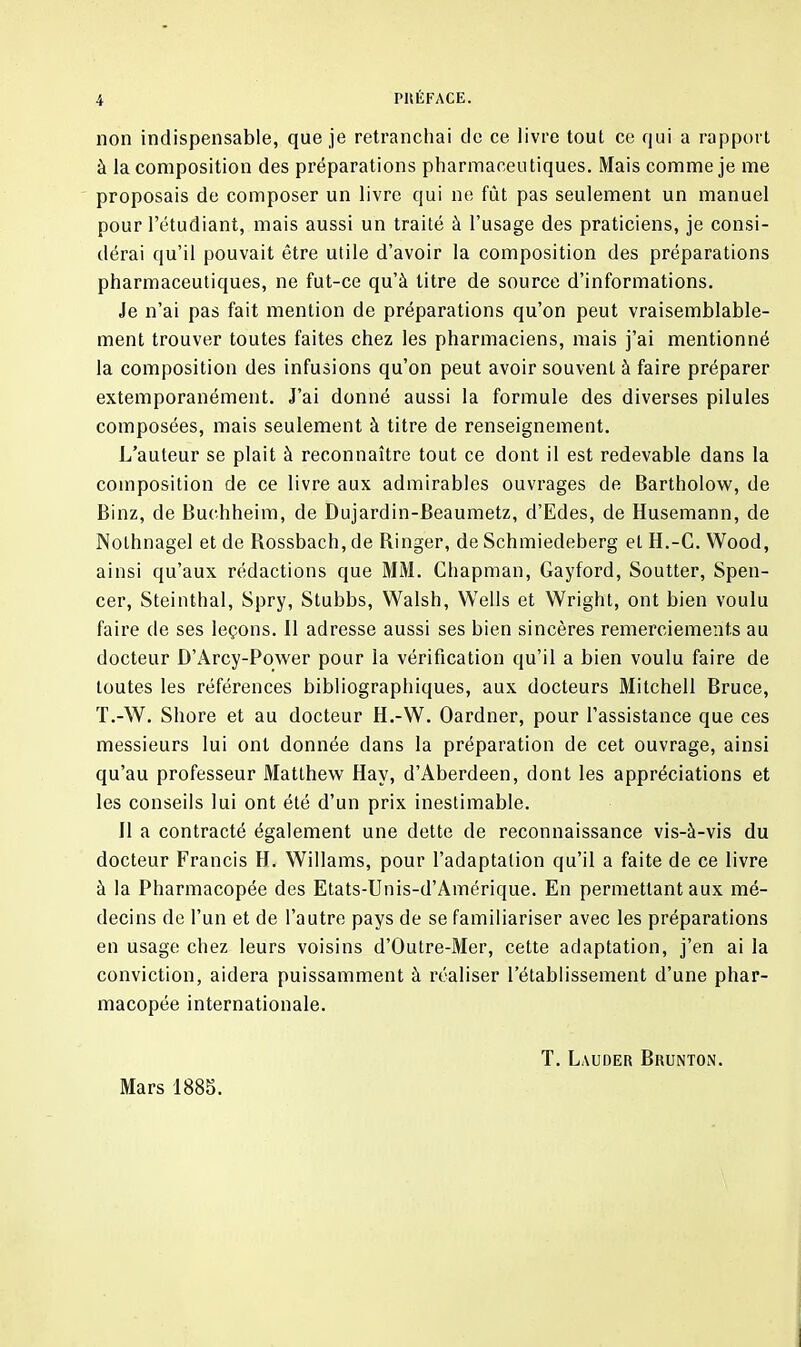 non indispensable, que je retranchai de ce livre tout ce qui a rapport à la composition des préparations pharmaceutiques. Mais comme je me proposais de composer un livre qui ne fût pas seulement un manuel pour l’étudiant, mais aussi un traité à l’usage des praticiens, je consi- dérai qu’il pouvait être utile d’avoir la composition des préparations pharmaceutiques, ne fut-ce qu’à titre de source d’informations. Je n’ai pas fait mention de préparations qu’on peut vraisemblable- ment trouver toutes faites chez les pharmaciens, mais j’ai mentionné la composition des infusions qu’on peut avoir souvent à faire préparer extemporanément. J’ai donné aussi la formule des diverses pilules composées, mais seulement à titre de renseignement. L’auteur se plait à reconnaître tout ce dont il est redevable dans la composition de ce livre aux admirables ouvrages de Bartholow, de Binz, de Buchheim, de Dujardin-Beaumetz, d’Edes, de Husemann, de Nothnagel et de Rossbach, de Ringer, de Schmiedeberg et H.-C. Wood, ainsi qu’aux rédactions que MM. Chapman, Gayford, Soutter, Spen- cer, Steinthal, Spry, Stubbs, Walsh, Wells et Wright, ont bien voulu faire de ses leçons. Il adresse aussi ses bien sincères remerciements au docteur D’Arcy-Power pour la vérification qu’il a bien voulu faire de toutes les références bibliographiques, aux docteurs Mitchell Bruce, T.-W. Shore et au docteur H.-W. Oardner, pour l’assistance que ces messieurs lui ont donnée dans la préparation de cet ouvrage, ainsi qu’au professeur Matthew Hav, d’Aberdeen, dont les appréciations et les conseils lui ont été d’un prix inestimable. Il a contracté également une dette de reconnaissance vis-à-vis du docteur Francis H. Willams, pour l’adaptation qu’il a faite de ce livre à la Pharmacopée des Etats-Unis-d’Amérique. En permettant aux mé- decins de l’un et de l’autre pays de se familiariser avec les préparations en usage chez leurs voisins d’Outre-Mer, cette adaptation, j’en ai la conviction, aidera puissamment à réaliser l’établissement d’une phar- macopée internationale. Mars 1885. T. Lauder Brunton.