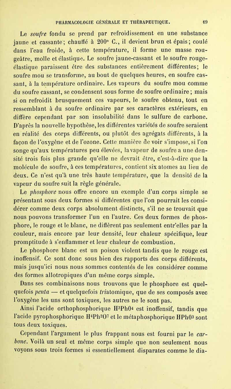 Le soufre fondu se prend par refroidissement en une substance jaune et cassante; chauffé à 200° C., il devient brun et épais; coulé dans l’eau froide, à cette température, il forme une masse rou- geâtre, molle et élastique. Le soufre jaune-cassant et le soufre rouge- élastique paraissent être des substances entièrement différentes; le soufre mou se transforme, au bout de quelques heures, en soufre cas- sant, à la température ordinaire. Les vapeurs du soufre mou comme du soufre cassant, se condensent sous forme de soufre ordinaire; mais si on refroidit brusquement ces vapeurs, le soufre obtenu, tout en ressemblant à du soufre ordinaire par ses caractères extérieurs, en diffère cependant par son insolubilité dans le sulfure de carbone. D’après la nouvelle hypothèse, les différentes variétés de soufre seraient en réalité des corps différents, ou plutôt des agrégats différents, à la façon de l’oxygène et de l’ozone. Cette manière de voir s’impose, si l’on songe qu’aux températures peu élevées, lavapeur de soufre a une den- sité trois fois plus grande qu’elle ne devrait être, c’est-à-dire que la molécule de soufre, à ces températures, contient six atomes au lieu de deux. Ce n’est qu’à une très haute température, que la densité de la vapeur du soufre suit la règle générale. Le phosphore nous offre encore un exemple d’un -corps simple se présentant sous deux formes si différentes que l’on pourrait les consi- dérer comme deux corps absolument distincts, s’il ne se trouvait que nous pouvons transformer l’un en l’autre. Ces deux formes de phos- phore, le rouge et le blanc, ne diffèrent pas seulement entr’elles par la couleur, mais encore par leur densité, leur chaleur spécifique, leur promptitude à s’enflammer et leur chaleur de combustion. Le phosphore blanc est un poison violent tandis que le rouge est inoffensif. Ce sont donc sous bien des rapports des corps différents, mais jusqu’ici nous nous sommes contentés de les considérer comme des formes allotropiques d’un même corps simple. Dans ses combinaisons nous trouvons que le phosphore est quel- quefois penta — et quelquefois Anatomique, que de ses composés avec l’oxygène les uns sont toxiques, les autres ne le sont pas. Ainsi l’acide orthophosphorique H3Ph(D est inoffensif, tandis que l’acide pyrophosphorique H4Ph207 et le métaphosphorique HPhO3 sont tous deux toxiques. Cependant l’argument le plus frappant nous est fourni par le car- bone. Voilà un seul et même corps simple que non seulement nous voyons sous trois formes si essentiellement disparates comme le dia-