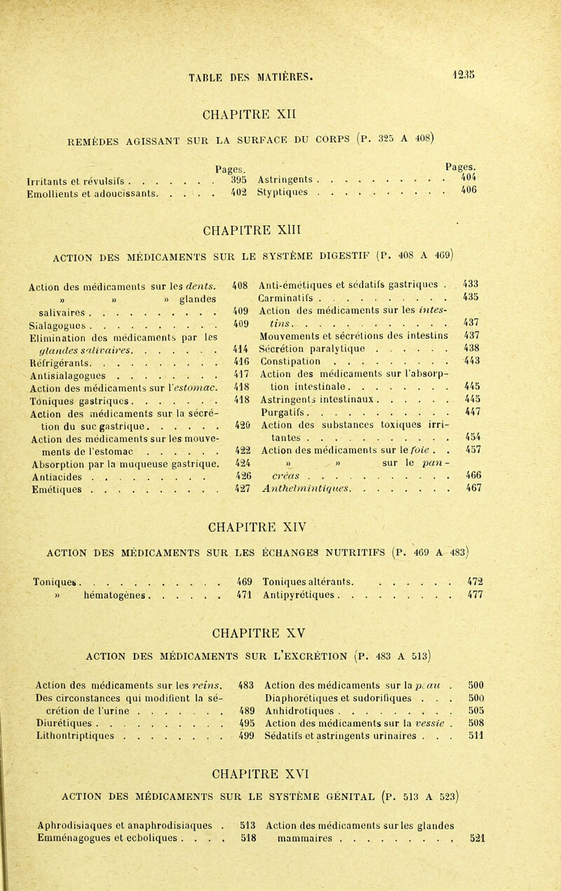 CHAPITRE XII REMÈDES AGISSANT SUR LA SURFACE DU CORPS (p. 325 A 408) Pages. Irritants et révulsifs 395 Astringents Emollients et adoucissants 402 Styptiques Pages. . 404 . 406 CHAPITRE XIII ACTION DES MÉDICAMENTS SUR LE SYSTÈME DIGESTIF (P. 408 A 409) Action des médicaments sur les dents. 408 » » » glandes salivaires 409 Sialagoguos 409 Elimination des médicaments par les glandes salivaires 414 Réfrigérants 416 Antisialagogues 417 Action des médicaments sur l'estomac. 418 Tôniques gastriques 418 Action des médicaments sur la sécré- tion du suc gastrique 420 Action des médicaments sur les mouve- ments de l’estomac 422 Absorption par la muqueuse gastrique. 424 Antiacides 426 Emétiques 427 Anti-émétiques et sédatifs gastriques . 433 Carminatifs 435 Action des médicaments sur les intes- tins 437 Mouvements et sécrétions des intestins 437 Sécrétion paralytique 438 Constipation 443 Action des médicaments sur l'absorp- tion intestinale 445 Astringents intestinaux 445 Purgatifs 447 Action des substances toxiques irri- tantes 454 Action des médicaments sur le foie . . 457 » » sur le pan - créas 466 Anthelmintiques 467 CHAPITRE XIV ACTION DES MÉDICAMENTS SUR LES ÉCHANGES NUTRITIFS (P. 469 A 483) Toniques 469 Toniques altérants. 472 » hématogènes 471 Antipyrétiques 477 CHAPITRE XV ACTION DES MÉDICAMENTS SUR L’EXCRÉTION (P. 483 A 513) Action des médicaments sur les reins. 483 Des circonstances qui modifient la sé- crétion de l'urine 489 Diurétiques 495 Lithontriptiques 499 Action des médicaments sur la peau . 500 Diaphorétiques et sudorifiques . . . 500 Anhidrotiques 505 Action des médicaments sur la vessie . 508 Sédatifs et astringents urinaires . . . 511 CHAPITRE XVI ACTION DES MÉDICAMENTS SUR LE SYSTÈME GÉNITAL (p. 513 A 523) Aphrodisiaques et anaphrodisiaques . 513 Action des médicaments sur les glandes Emménagogues et ecboliques .... 518 mammaires 521