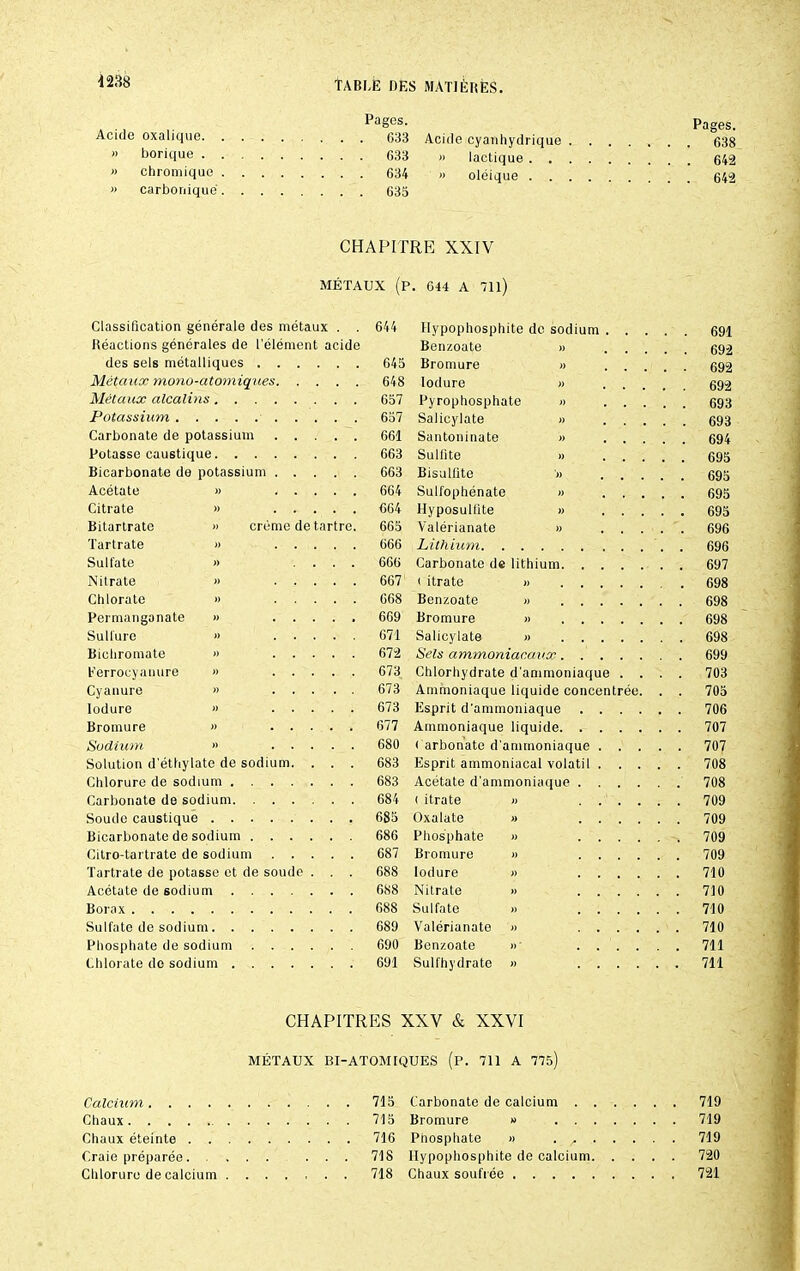 Pages. Acide oxalique 633 » borique 633 » chromique 634 » carbonique 635 Acide cyanhydrique . « lactique . . . » oléique . . . Pages. . 638 . 642 . 642 CHAPITRE XXIV MÉTAUX (P. 644 A 711) creme de tartre Classification générale des métaux . . Réactions générales de l'élément acide des sels métalliques . . Métaux mono-atomiques. Métaux alcalins.... Potassium Carbonate de potassium Potasse caustique. . . . Bicarbonate de potassium . Acétate » Citrate » Bitartrate Tartrate Sulfate Nitrate Chlorate Permanganate Sulfure Bichromate Eerrocyanure Cyanure lodure Bromure Sodium » Solution d'éthylate de sodium Chlorure de sodium . . . Carbonate de sodium. . . Soude caustique .... Bicarbonate de sodium . Citro-tartrate de sodium Tartrate de potasse et de soude Acétate de sodium Borax Sulfate de sodium. . Phosphate de sodium Chlorate de sodium . 644 Hypophosphite de sodium Benzoate » 645 Bromure » 648 lodure » 657 Pyrophosphate » 657 Salicylate » 661 Santoninate » 663 Sulfite » 663 Bisulfite » 664 Sulfophénate » 664 Hyposullîte » 665 Valérianate » 666 Lithium. . . . 666 Carbonate de lithium 667 ( itrate » 668 Bcnzoate » 669 Bromure » 671 Salicylate » 672 Sels ammoniacaux 673 Chlorhydrate d’ammoniaque 673 Ammoniaque liquide concentrée 673 Esprit d'ammoniaque 677 Ammoniaque liquide. . 680 ( arbonate d'ammoniaque 683 Esprit ammoniacal volatil 683 Acétate d'ammoniaque 684 (itrate » 685 Oxalate » 686 Phosphate » 687 Bromure » 688 lodure « 688 Nitrate » 688 Sulfate » 689 Valérianate » 690 Benzoate » 691 Sulfhydrate » 691 692 692 692 693 693 694 695 695 695 695 696 696 697 698 698 698 698 699 703 705 706 707 707 708 708 709 709 709 709 710 710 710 710 711 711 CHAPITRES XXV & XXVI MÉTAUX BI-ATOM1QUES (P. 711 A 775) 719 719 719 720 721 Calcium 715 Chaux 715 Chaux éteinte 716 Craie préparée. ... ... 718 Chlorure de calcium 718 Carbonate de calcium Bromure » Phosphate « . ^ Hypophosphite de calcium Chaux soufrée