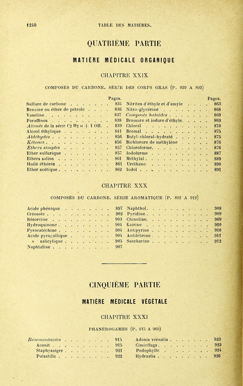 QUATRIÈME PARTIE MATIÈRE MÉDICALE ORGANIQUE CHAPITRE XXIX COMPOSÉS DU CARBONE. SÉRIE Pages. Sulfure de carbone 834 Benzine ou cther de pétrole .... 836 Vaseline 837 Paraffines 838 Alcools de la série C2 Hj n -f- 1 OLI. . 839 Alcool éthylique 841 Aldéhydes 856 Kétones 856 Ethers simples 857 Ether sulfurique 857 Ethers salins 861 Huile éthérée 861 Ether acétique 862 DES CORPS GRAS (P. 829 A 892) Pages. Nitrites d'éthyle et d’amyle .... 863 Nitro-glycérine 868 Composés halo'ides 869 Bromure et iodure d'éthyle 869 Chloral 870 Bromal 875 Butyl-chloral-hydraté 875 Bichlorure de méthylène 876 Chloroforme 876 lodoforme 887 Méthylal 889 Uréthane 890 lodol . . « 891 CHAPITRE XXX COMPOSÉS DU CARBONE. SÉRIE AROMATIQUE (p. 892 A 912) Acide phénique ... 897 Naphthol. Créosote ... 902 Pyridine . Résorcine ... 903 Chinoline. Hydroquinone . . . 904 Kairine . Pyrocatéchine . . . 904 Antipyrine Acide pyrogallique . . . . . . . 904 Antifébrine » salicylique ... 905 Saccharine Naphtaline ... 907 908 909 909 910 910 911 912 CINQUIÈME PARTIE MATIÈRE MÉDICALE VÉGÉTALE CHAPITRE XXXI Renonculacées Aconit . . Staphysaigre Pulsatille . PHANÉROGAMES (P. 915 A 969) 915 Adonis vernalis .... ... 923 915 Cimicifuga ... 923 921 Podophyllc . . . . ... 924 922 llydrastis ... 926